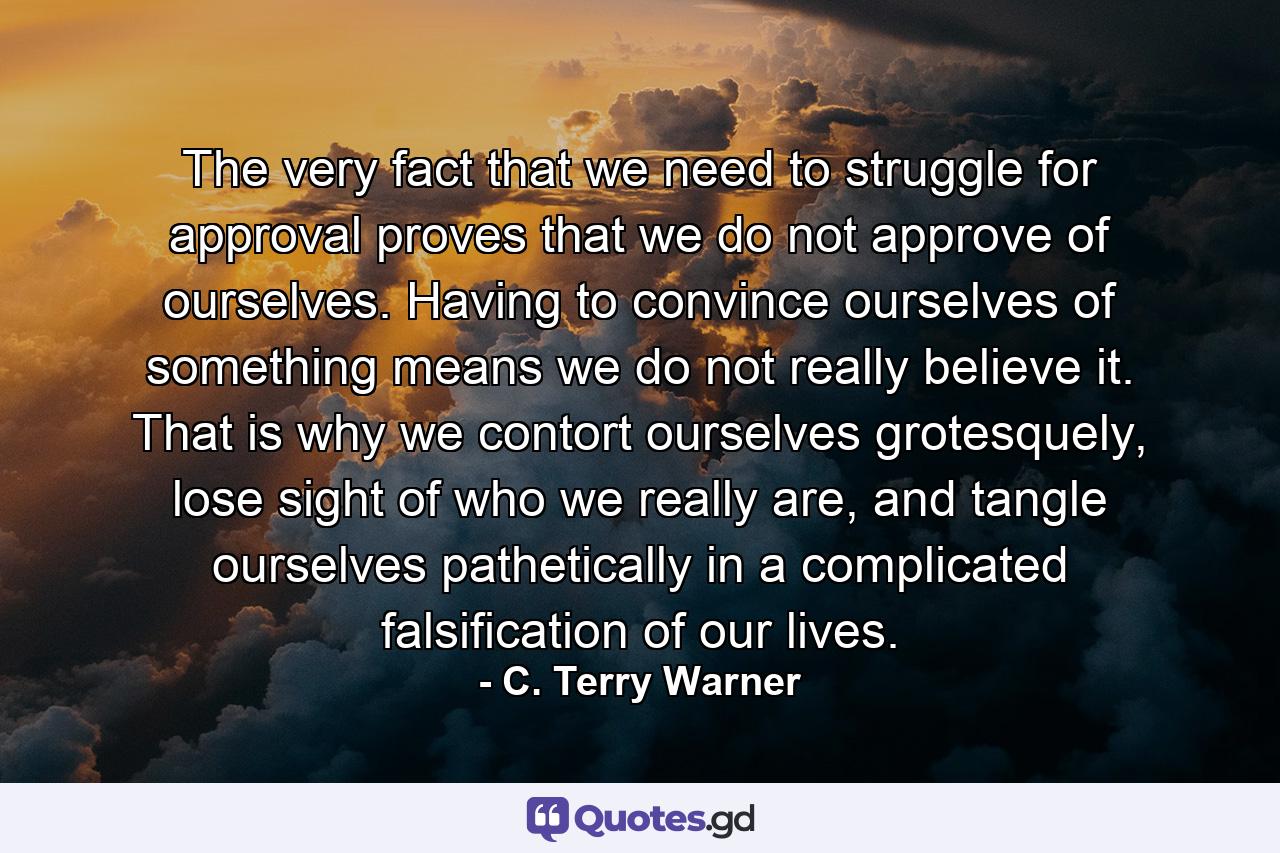 The very fact that we need to struggle for approval proves that we do not approve of ourselves. Having to convince ourselves of something means we do not really believe it. That is why we contort ourselves grotesquely, lose sight of who we really are, and tangle ourselves pathetically in a complicated falsification of our lives. - Quote by C. Terry Warner