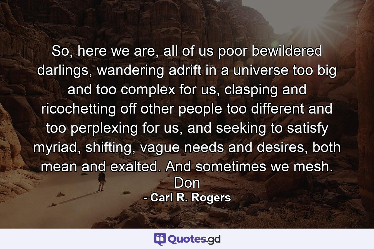 So, here we are, all of us poor bewildered darlings, wandering adrift in a universe too big and too complex for us, clasping and ricochetting off other people too different and too perplexing for us, and seeking to satisfy myriad, shifting, vague needs and desires, both mean and exalted. And sometimes we mesh. Don - Quote by Carl R. Rogers