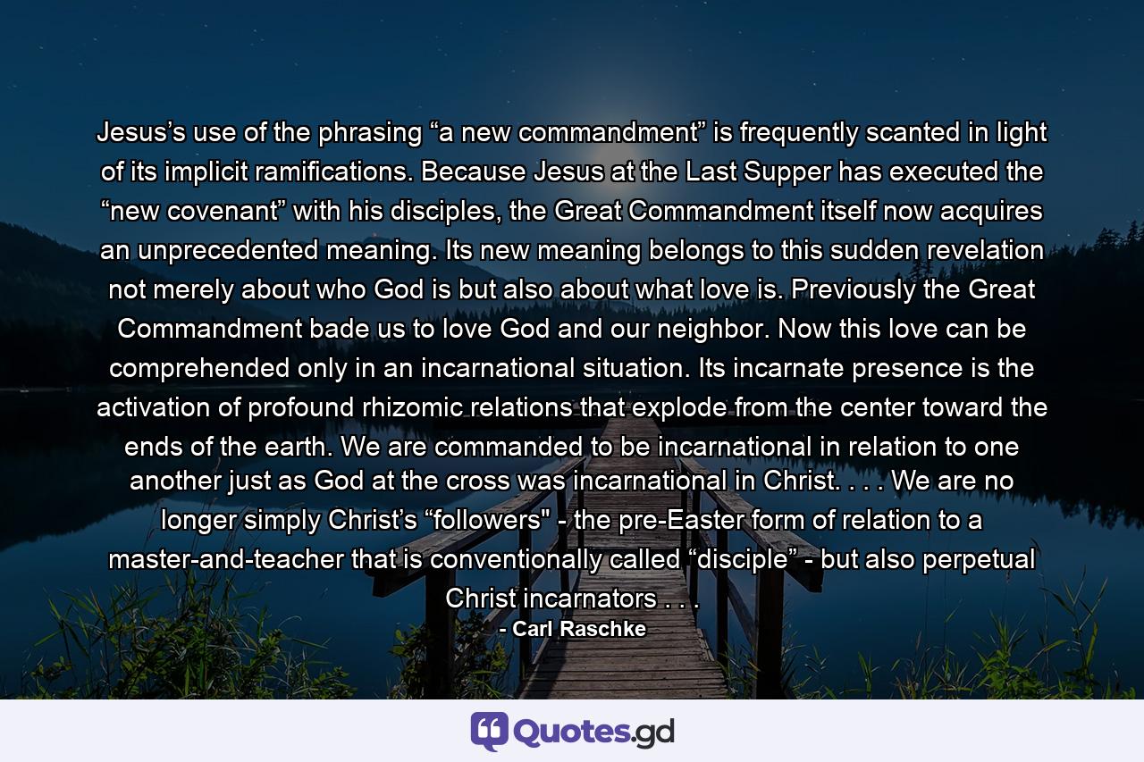 Jesus’s use of the phrasing “a new commandment” is frequently scanted in light of its implicit ramifications. Because Jesus at the Last Supper has executed the “new covenant” with his disciples, the Great Commandment itself now acquires an unprecedented meaning. Its new meaning belongs to this sudden revelation not merely about who God is but also about what love is. Previously the Great Commandment bade us to love God and our neighbor. Now this love can be comprehended only in an incarnational situation. Its incarnate presence is the activation of profound rhizomic relations that explode from the center toward the ends of the earth. We are commanded to be incarnational in relation to one another just as God at the cross was incarnational in Christ. . . . We are no longer simply Christ’s “followers