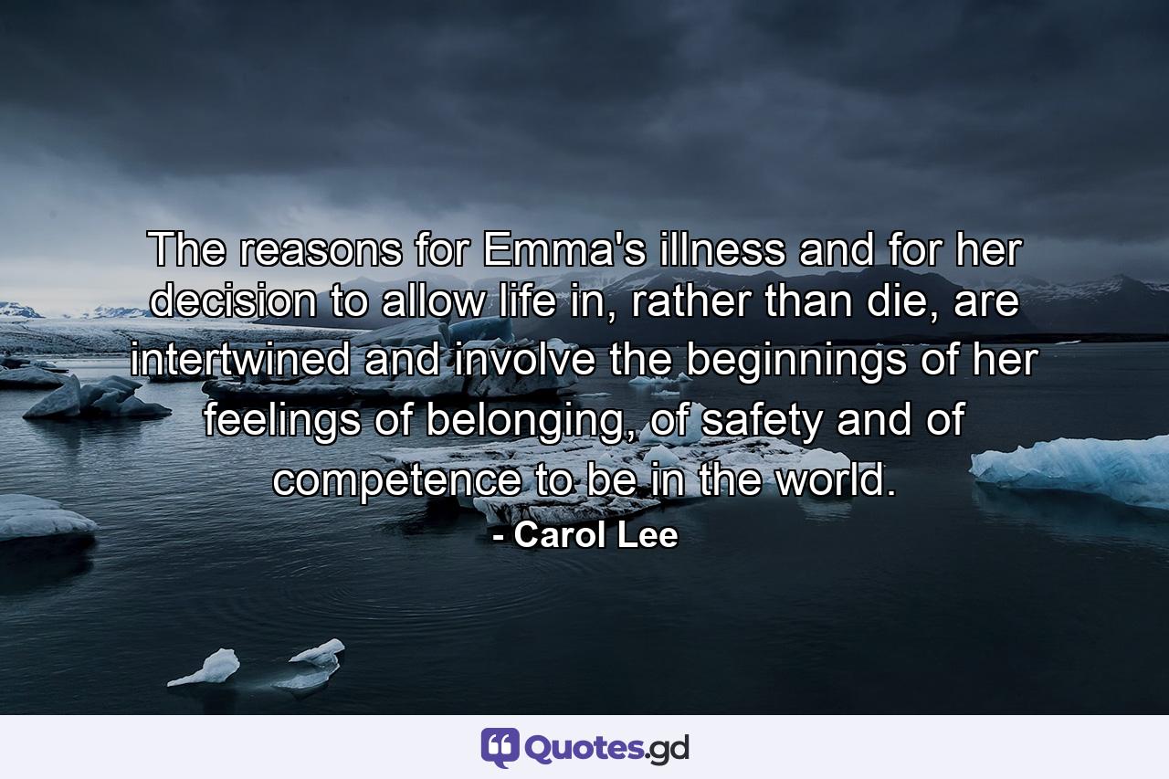 The reasons for Emma's illness and for her decision to allow life in, rather than die, are intertwined and involve the beginnings of her feelings of belonging, of safety and of competence to be in the world. - Quote by Carol Lee