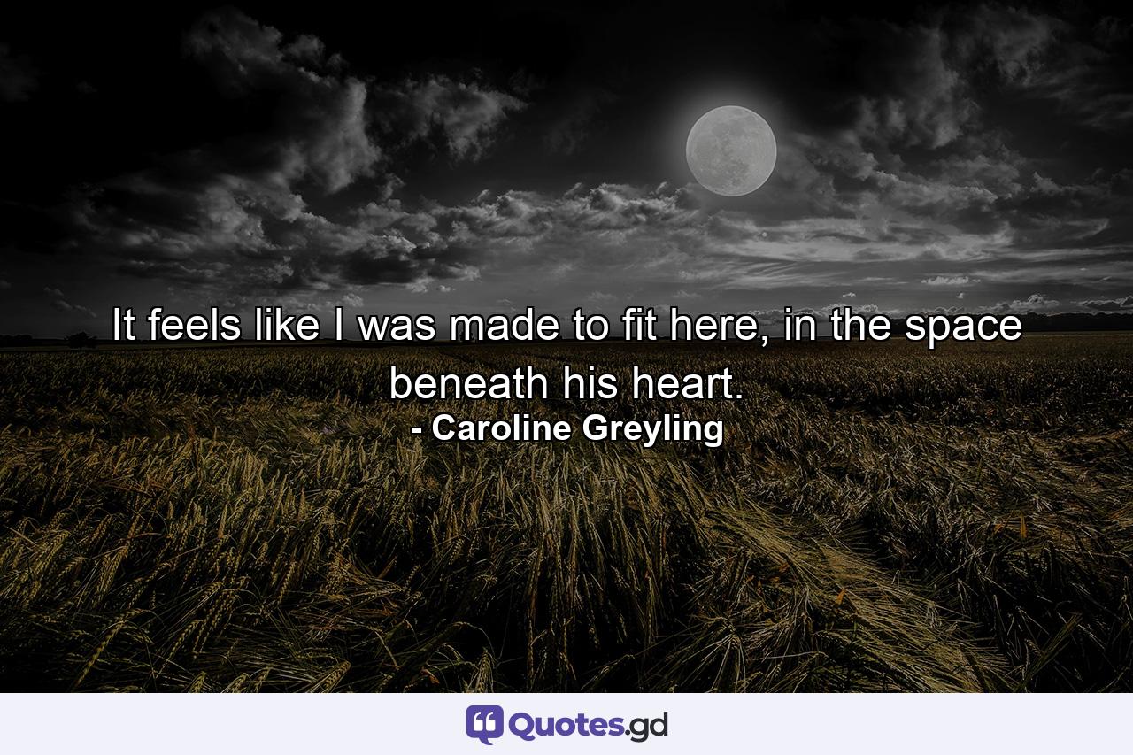 It feels like I was made to fit here, in the space beneath his heart. - Quote by Caroline Greyling