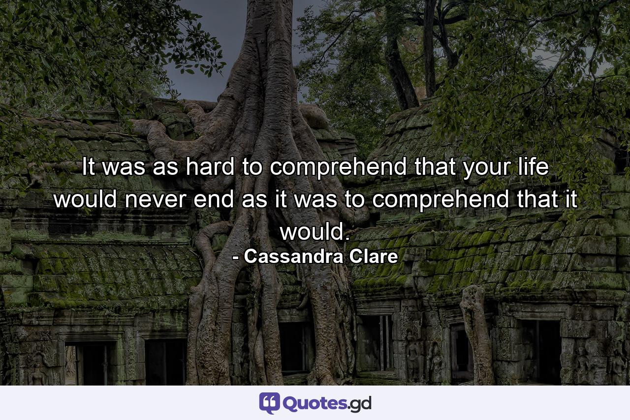 It was as hard to comprehend that your life would never end as it was to comprehend that it would. - Quote by Cassandra Clare