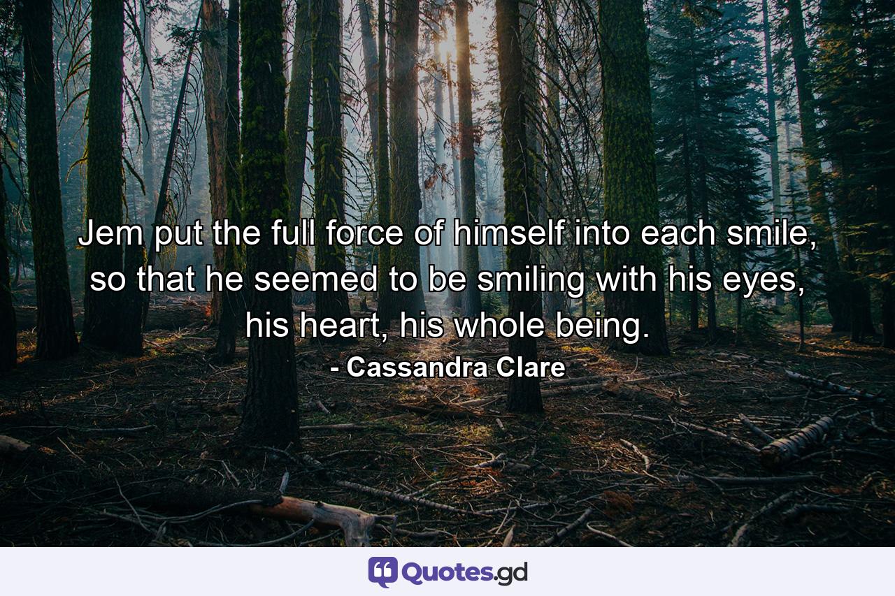 Jem put the full force of himself into each smile, so that he seemed to be smiling with his eyes, his heart, his whole being. - Quote by Cassandra Clare