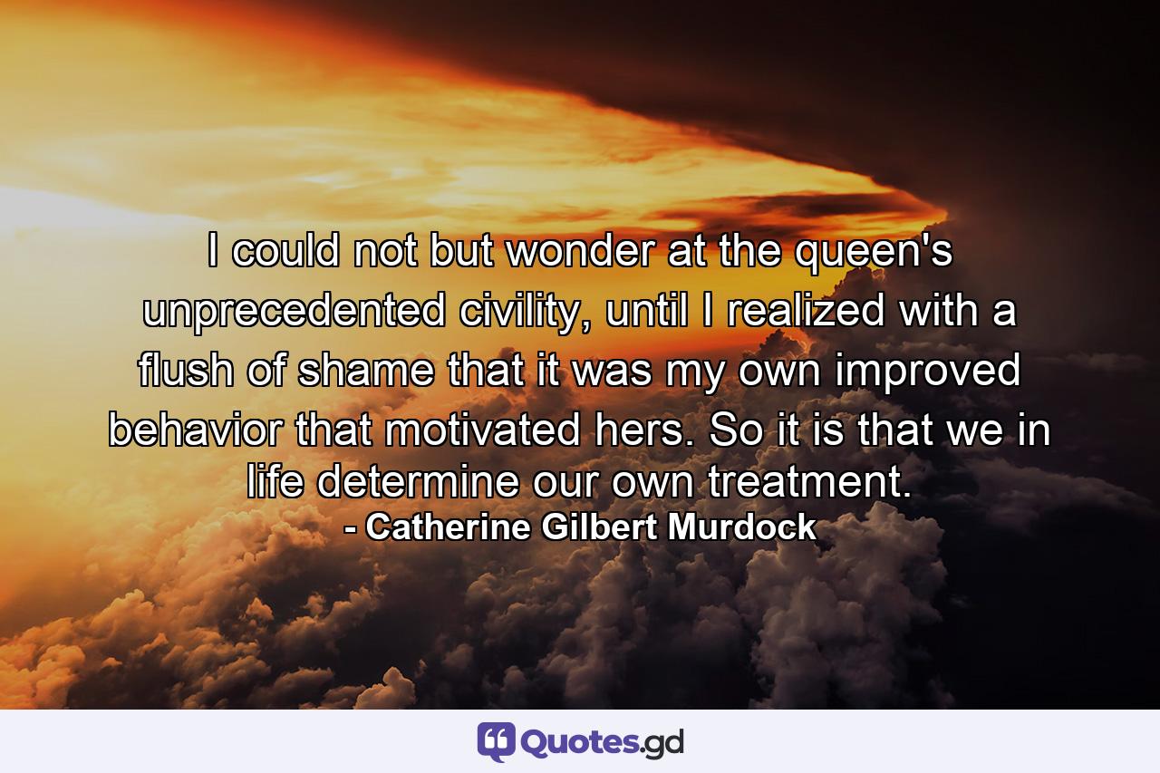 I could not but wonder at the queen's unprecedented civility, until I realized with a flush of shame that it was my own improved behavior that motivated hers. So it is that we in life determine our own treatment. - Quote by Catherine Gilbert Murdock