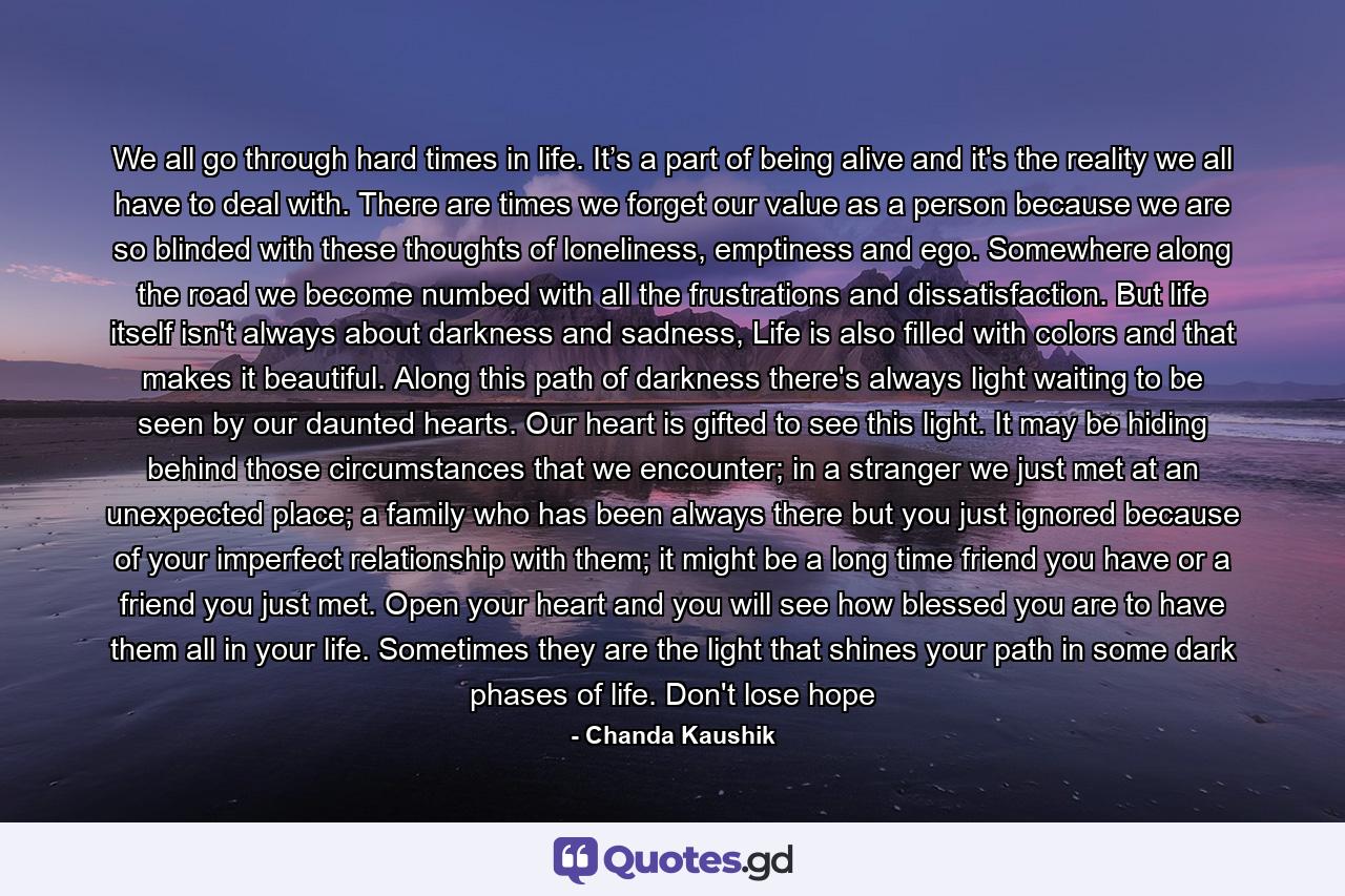 We all go through hard times in life. It’s a part of being alive and it's the reality we all have to deal with. There are times we forget our value as a person because we are so blinded with these thoughts of loneliness, emptiness and ego. Somewhere along the road we become numbed with all the frustrations and dissatisfaction. But life itself isn't always about darkness and sadness, Life is also filled with colors and that makes it beautiful. Along this path of darkness there's always light waiting to be seen by our daunted hearts. Our heart is gifted to see this light. It may be hiding behind those circumstances that we encounter; in a stranger we just met at an unexpected place; a family who has been always there but you just ignored because of your imperfect relationship with them; it might be a long time friend you have or a friend you just met. Open your heart and you will see how blessed you are to have them all in your life. Sometimes they are the light that shines your path in some dark phases of life. Don't lose hope - Quote by Chanda Kaushik