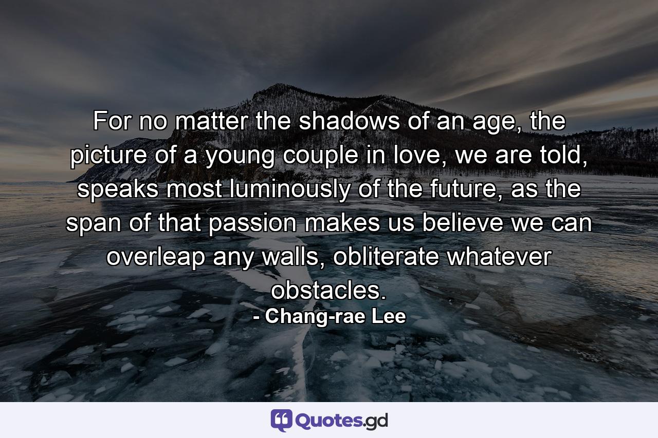 For no matter the shadows of an age, the picture of a young couple in love, we are told, speaks most luminously of the future, as the span of that passion makes us believe we can overleap any walls, obliterate whatever obstacles. - Quote by Chang-rae Lee