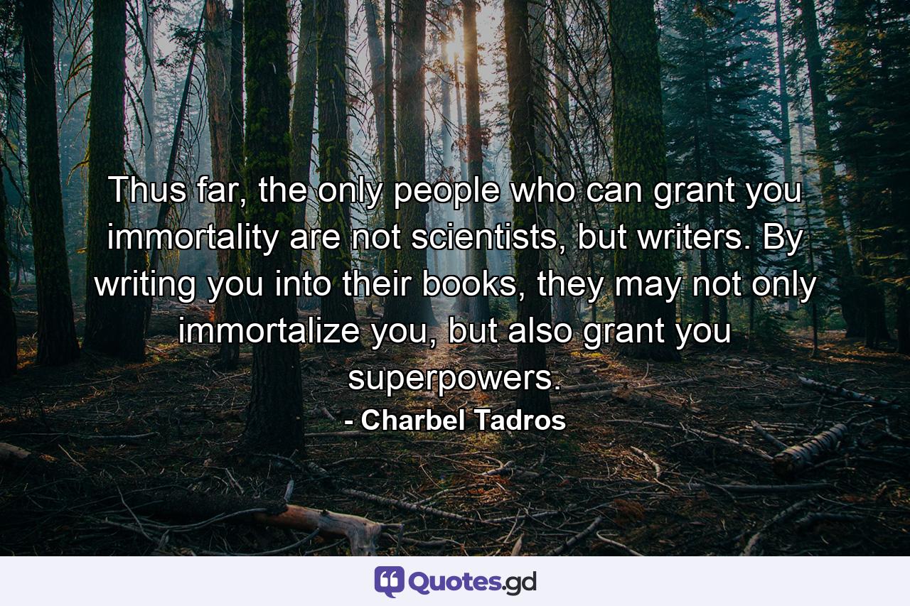 Thus far, the only people who can grant you immortality are not scientists, but writers. By writing you into their books, they may not only immortalize you, but also grant you superpowers. - Quote by Charbel Tadros