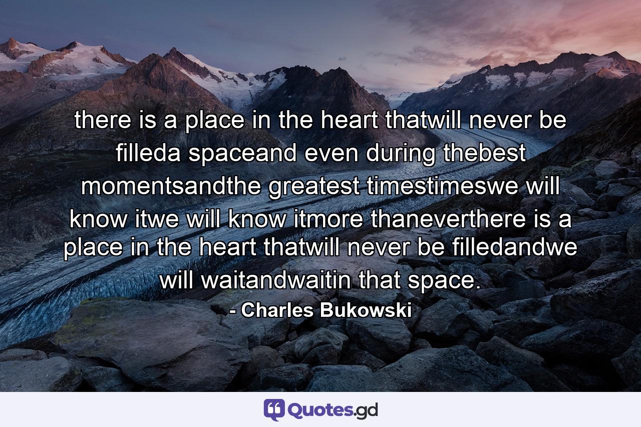 there is a place in the heart thatwill never be filleda spaceand even during thebest momentsandthe greatest timestimeswe will know itwe will know itmore thaneverthere is a place in the heart thatwill never be filledandwe will waitandwaitin that space. - Quote by Charles Bukowski