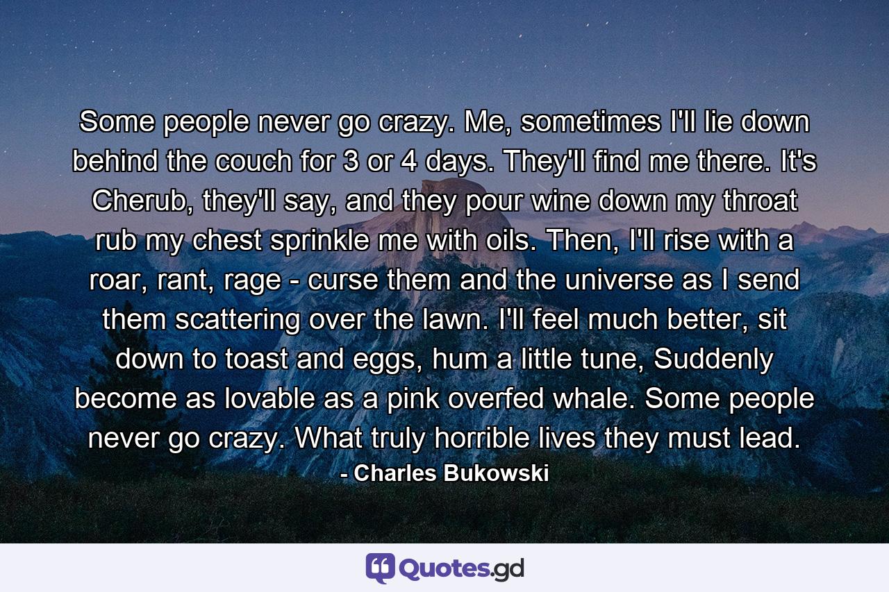 Some people never go crazy. Me, sometimes I'll lie down behind the couch for 3 or 4 days. They'll find me there. It's Cherub, they'll say, and they pour wine down my throat rub my chest sprinkle me with oils. Then, I'll rise with a roar, rant, rage - curse them and the universe as I send them scattering over the lawn. I'll feel much better, sit down to toast and eggs, hum a little tune, Suddenly become as lovable as a pink overfed whale. Some people never go crazy. What truly horrible lives they must lead. - Quote by Charles Bukowski