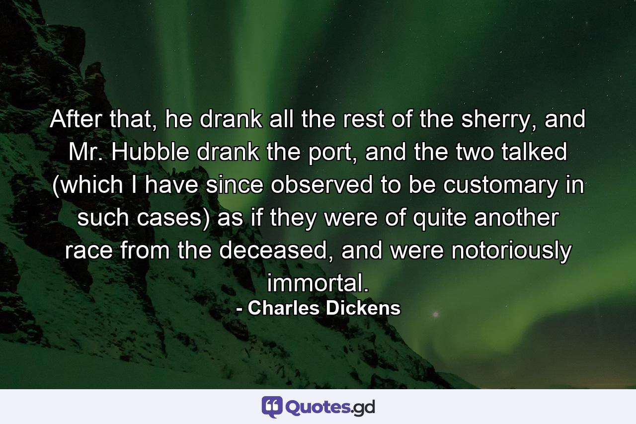 After that, he drank all the rest of the sherry, and Mr. Hubble drank the port, and the two talked (which I have since observed to be customary in such cases) as if they were of quite another race from the deceased, and were notoriously immortal. - Quote by Charles Dickens