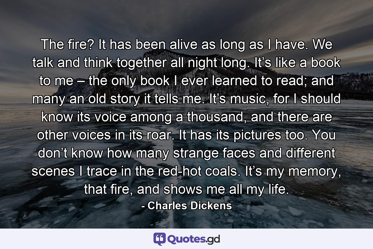 The fire? It has been alive as long as I have. We talk and think together all night long. It’s like a book to me – the only book I ever learned to read; and many an old story it tells me. It’s music, for I should know its voice among a thousand, and there are other voices in its roar. It has its pictures too. You don’t know how many strange faces and different scenes I trace in the red-hot coals. It’s my memory, that fire, and shows me all my life. - Quote by Charles Dickens