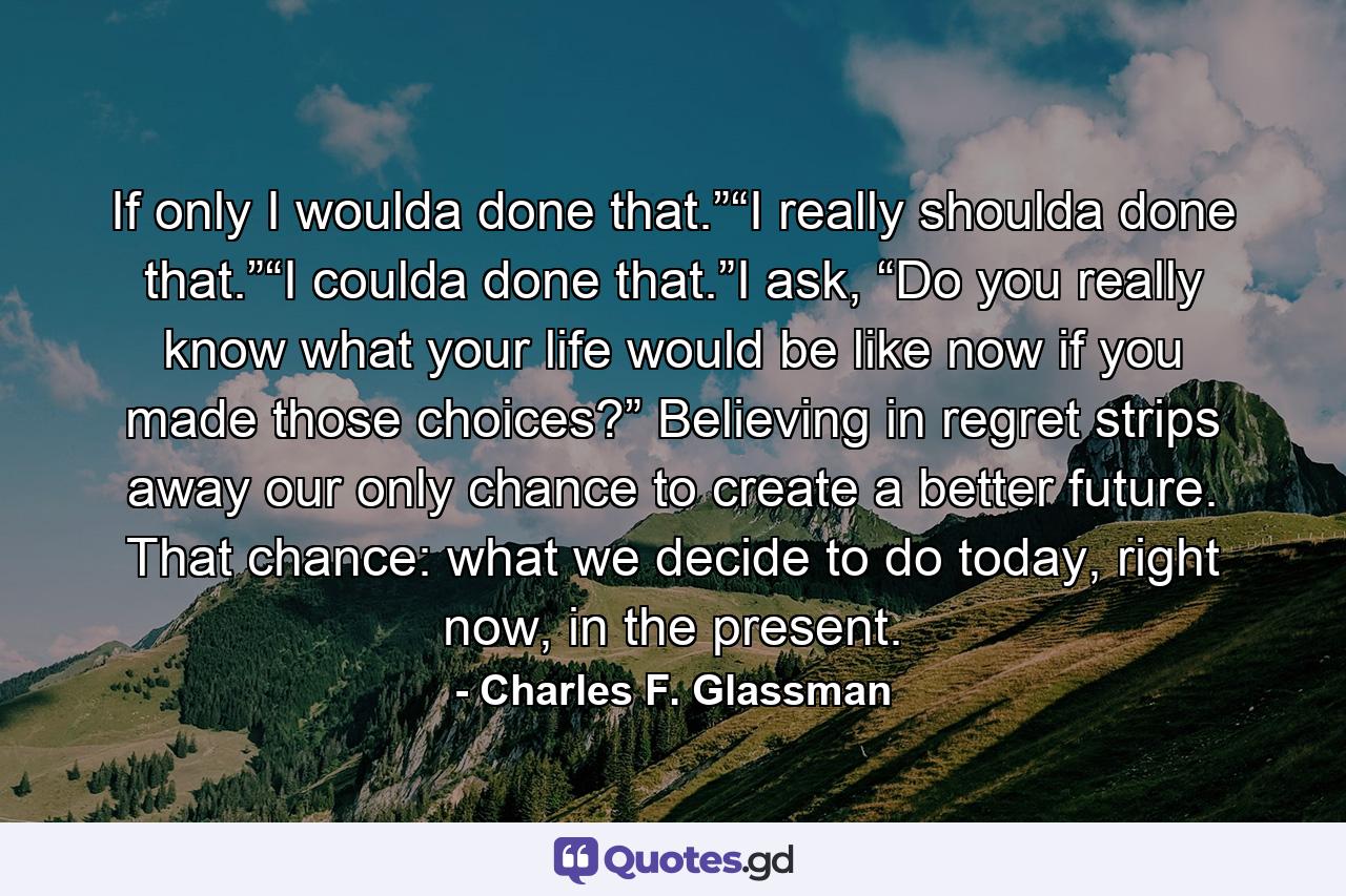 If only I woulda done that.”“I really shoulda done that.”“I coulda done that.”I ask, “Do you really know what your life would be like now if you made those choices?” Believing in regret strips away our only chance to create a better future. That chance: what we decide to do today, right now, in the present. - Quote by Charles F. Glassman