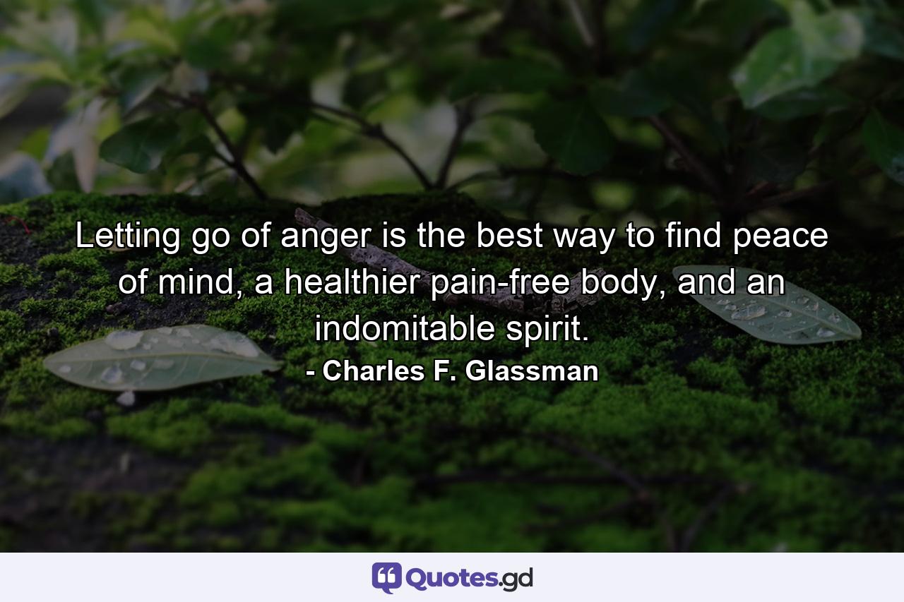 Letting go of anger is the best way to find peace of mind, a healthier pain-free body, and an indomitable spirit. - Quote by Charles F. Glassman