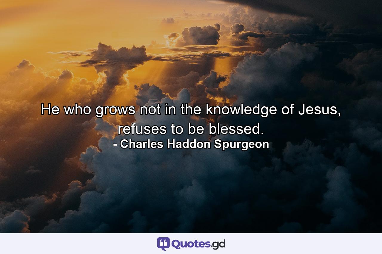 He who grows not in the knowledge of Jesus, refuses to be blessed. - Quote by Charles Haddon Spurgeon