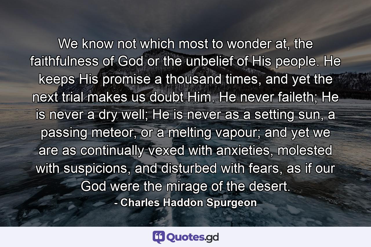 We know not which most to wonder at, the faithfulness of God or the unbelief of His people. He keeps His promise a thousand times, and yet the next trial makes us doubt Him. He never faileth; He is never a dry well; He is never as a setting sun, a passing meteor, or a melting vapour; and yet we are as continually vexed with anxieties, molested with suspicions, and disturbed with fears, as if our God were the mirage of the desert. - Quote by Charles Haddon Spurgeon