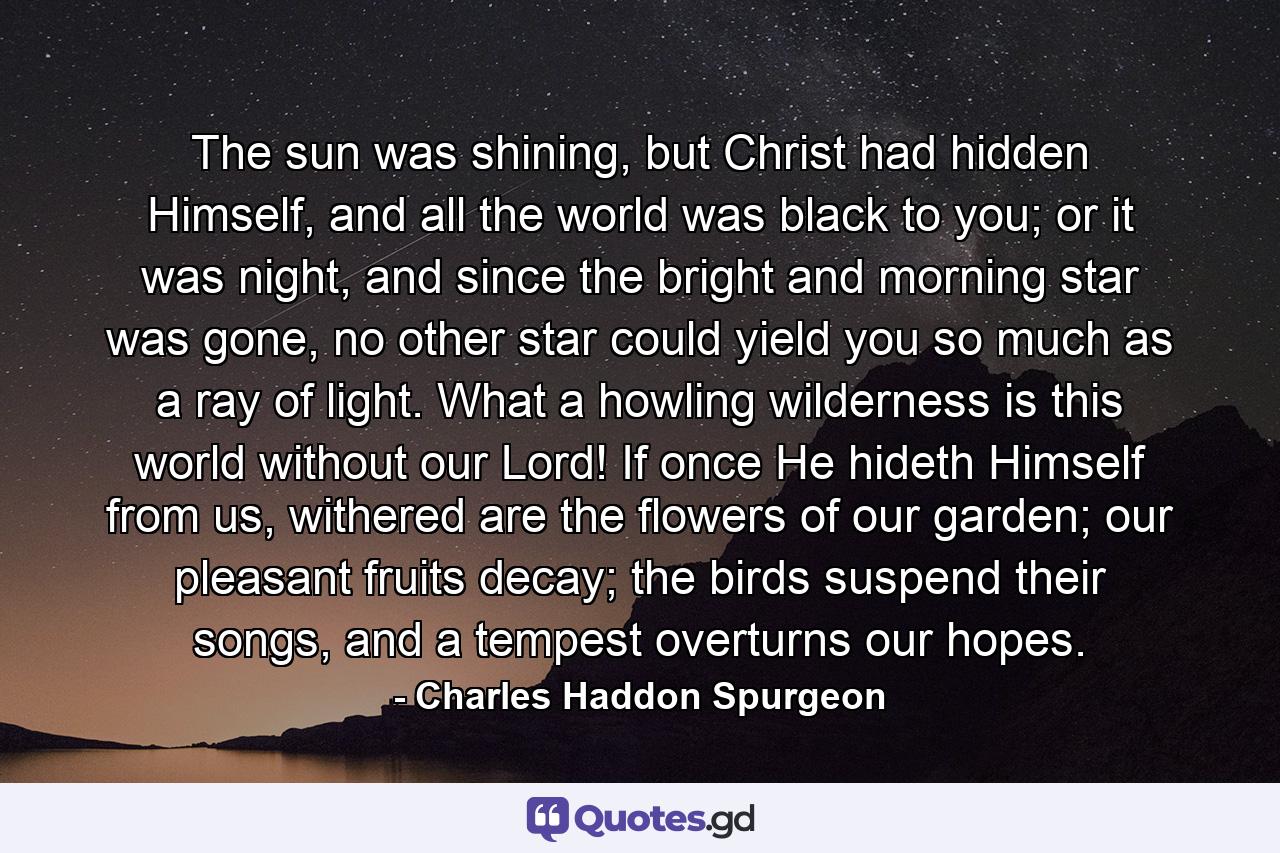 The sun was shining, but Christ had hidden Himself, and all the world was black to you; or it was night, and since the bright and morning star was gone, no other star could yield you so much as a ray of light. What a howling wilderness is this world without our Lord! If once He hideth Himself from us, withered are the flowers of our garden; our pleasant fruits decay; the birds suspend their songs, and a tempest overturns our hopes. - Quote by Charles Haddon Spurgeon