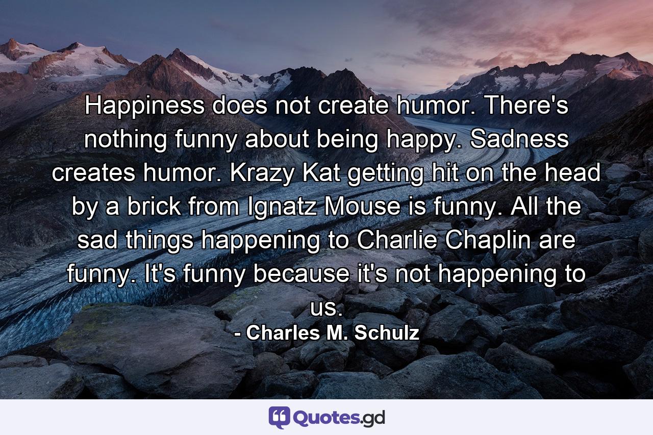 Happiness does not create humor. There's nothing funny about being happy. Sadness creates humor. Krazy Kat getting hit on the head by a brick from Ignatz Mouse is funny. All the sad things happening to Charlie Chaplin are funny. It's funny because it's not happening to us. - Quote by Charles M. Schulz