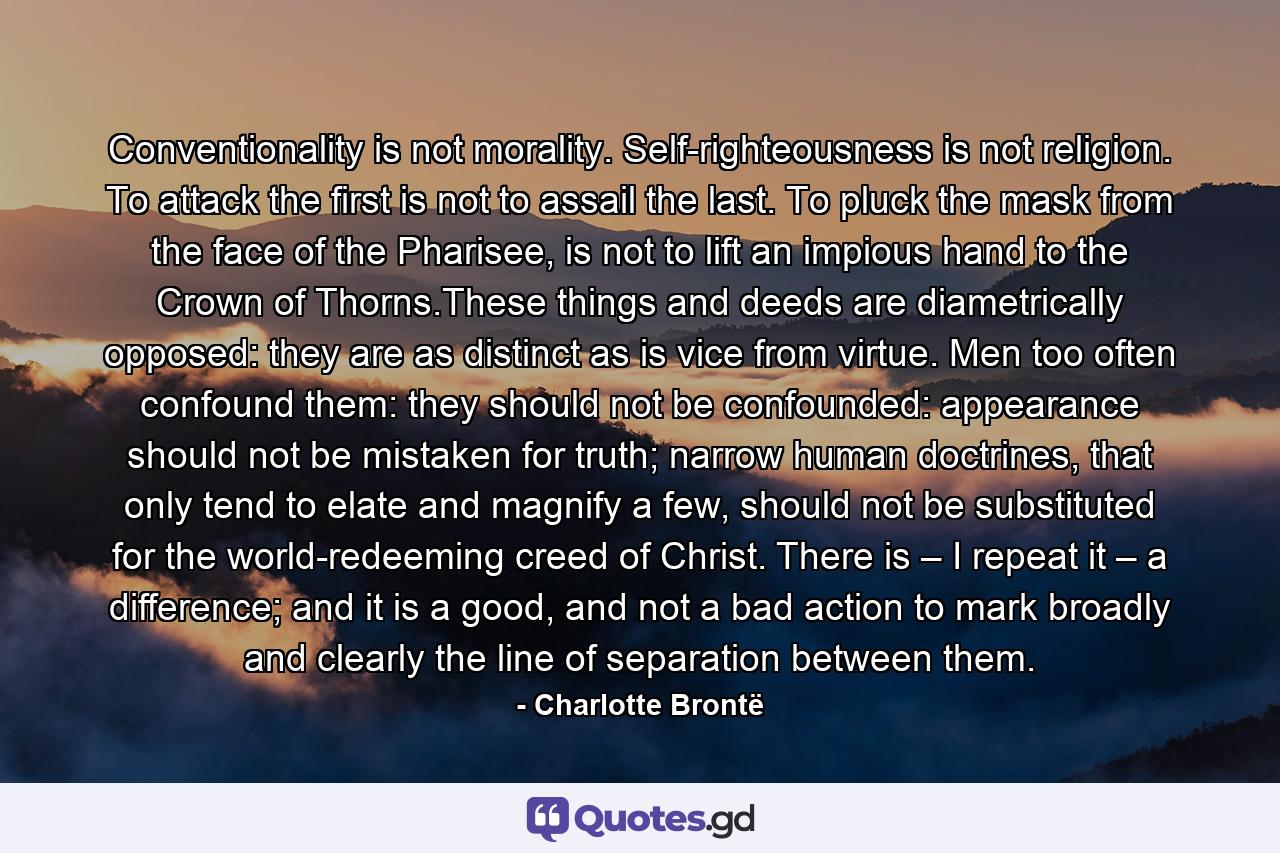 Conventionality is not morality. Self-righteousness is not religion. To attack the first is not to assail the last. To pluck the mask from the face of the Pharisee, is not to lift an impious hand to the Crown of Thorns.These things and deeds are diametrically opposed: they are as distinct as is vice from virtue. Men too often confound them: they should not be confounded: appearance should not be mistaken for truth; narrow human doctrines, that only tend to elate and magnify a few, should not be substituted for the world-redeeming creed of Christ. There is – I repeat it – a difference; and it is a good, and not a bad action to mark broadly and clearly the line of separation between them. - Quote by Charlotte Brontë