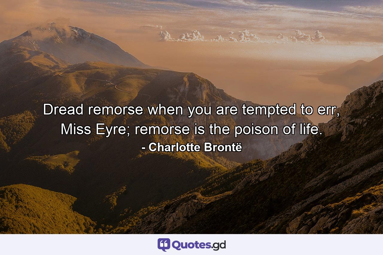 Dread remorse when you are tempted to err, Miss Eyre; remorse is the poison of life. - Quote by Charlotte Brontë