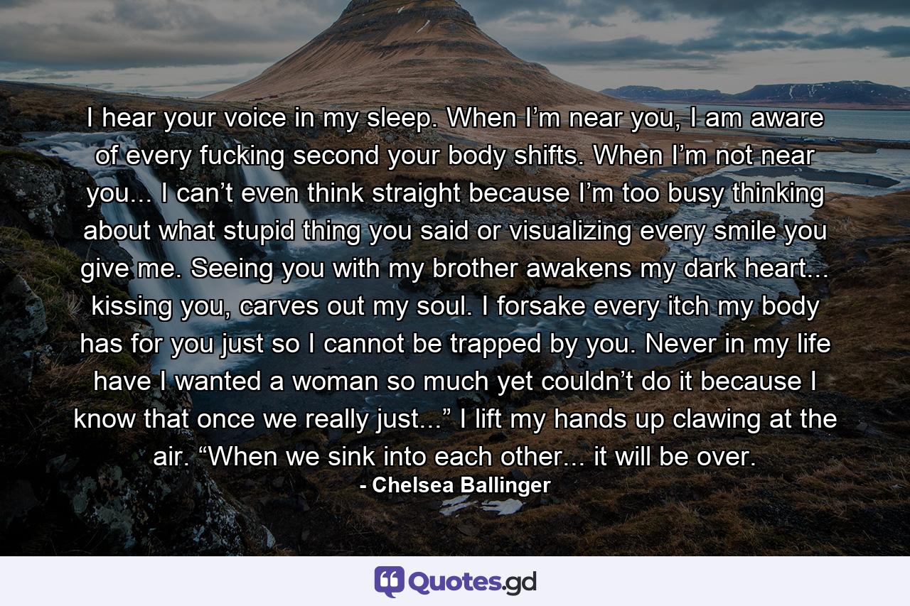 I hear your voice in my sleep. When I’m near you, I am aware of every fucking second your body shifts. When I’m not near you... I can’t even think straight because I’m too busy thinking about what stupid thing you said or visualizing every smile you give me. Seeing you with my brother awakens my dark heart... kissing you, carves out my soul. I forsake every itch my body has for you just so I cannot be trapped by you. Never in my life have I wanted a woman so much yet couldn’t do it because I know that once we really just...” I lift my hands up clawing at the air. “When we sink into each other... it will be over. - Quote by Chelsea Ballinger