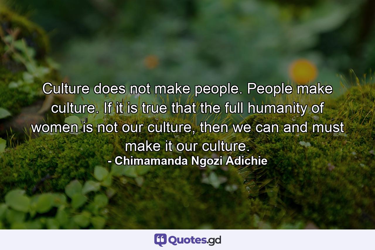 Culture does not make people. People make culture. If it is true that the full humanity of women is not our culture, then we can and must make it our culture. - Quote by Chimamanda Ngozi Adichie