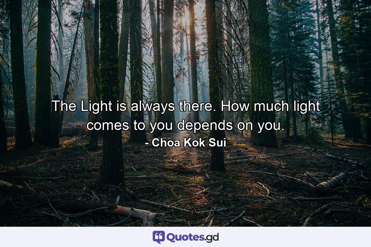 The Light is always there. How much light comes to you depends on you. - Quote by Choa Kok Sui