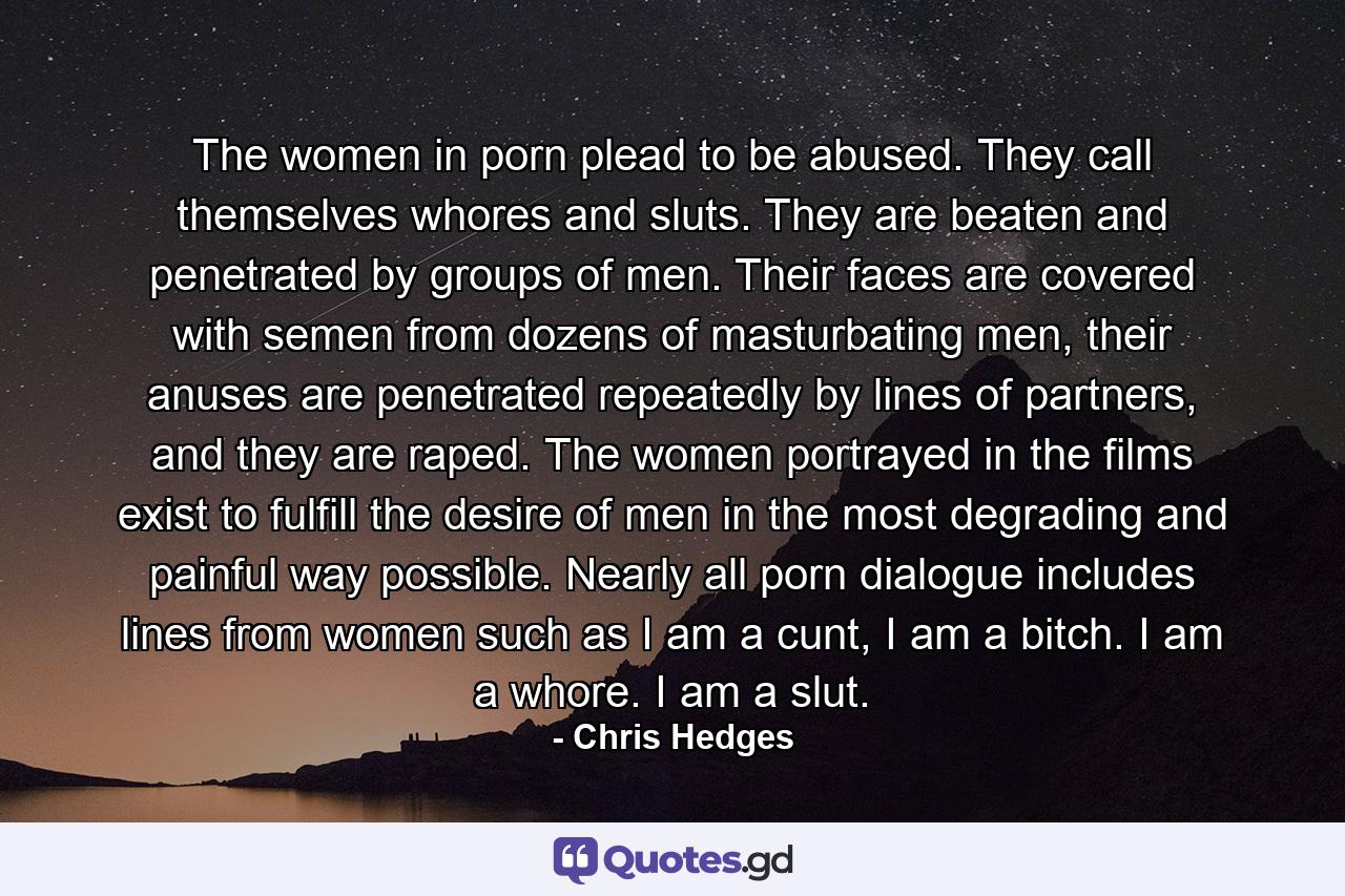 The women in porn plead to be abused. They call themselves whores and sluts. They are beaten and penetrated by groups of men. Their faces are covered with semen from dozens of masturbating men, their anuses are penetrated repeatedly by lines of partners, and they are raped. The women portrayed in the films exist to fulfill the desire of men in the most degrading and painful way possible. Nearly all porn dialogue includes lines from women such as I am a cunt, I am a bitch. I am a whore. I am a slut. - Quote by Chris Hedges