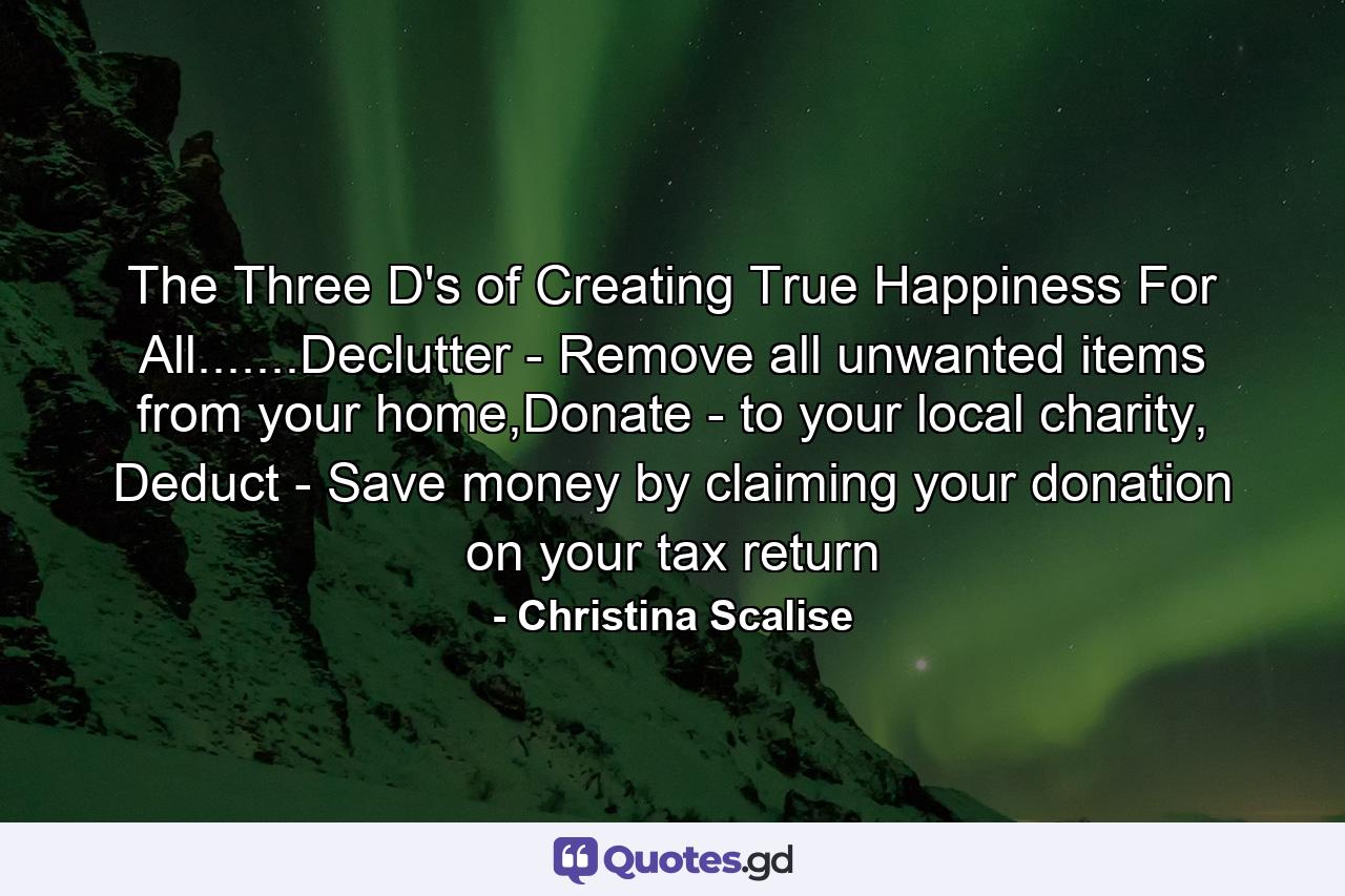 The Three D's of Creating True Happiness For All.......Declutter - Remove all unwanted items from your home,Donate - to your local charity, Deduct - Save money by claiming your donation on your tax return - Quote by Christina Scalise