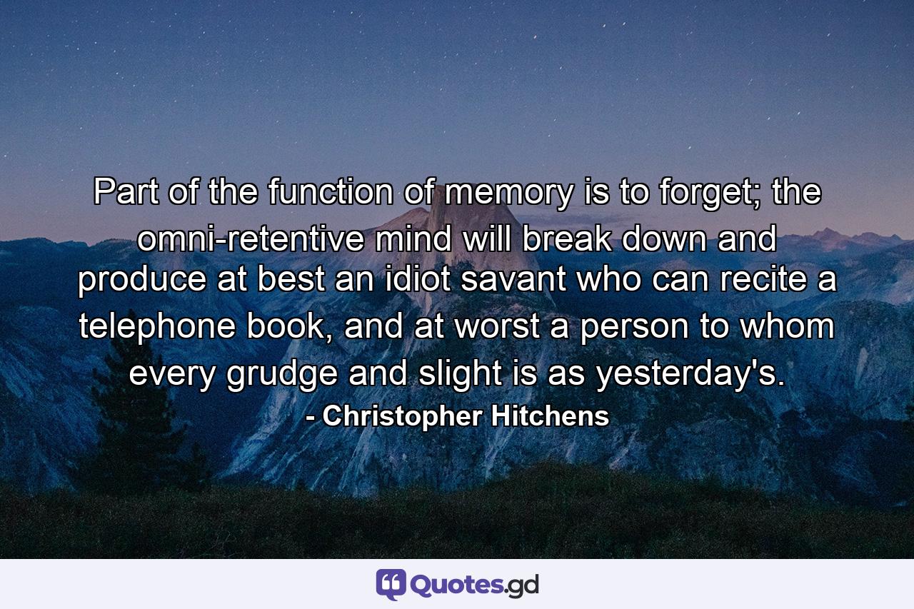 Part of the function of memory is to forget; the omni-retentive mind will break down and produce at best an idiot savant who can recite a telephone book, and at worst a person to whom every grudge and slight is as yesterday's. - Quote by Christopher Hitchens