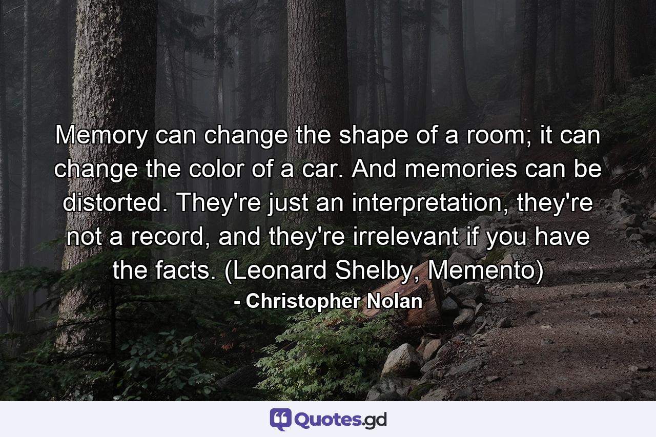 Memory can change the shape of a room; it can change the color of a car. And memories can be distorted. They're just an interpretation, they're not a record, and they're irrelevant if you have the facts. (Leonard Shelby, Memento) - Quote by Christopher Nolan