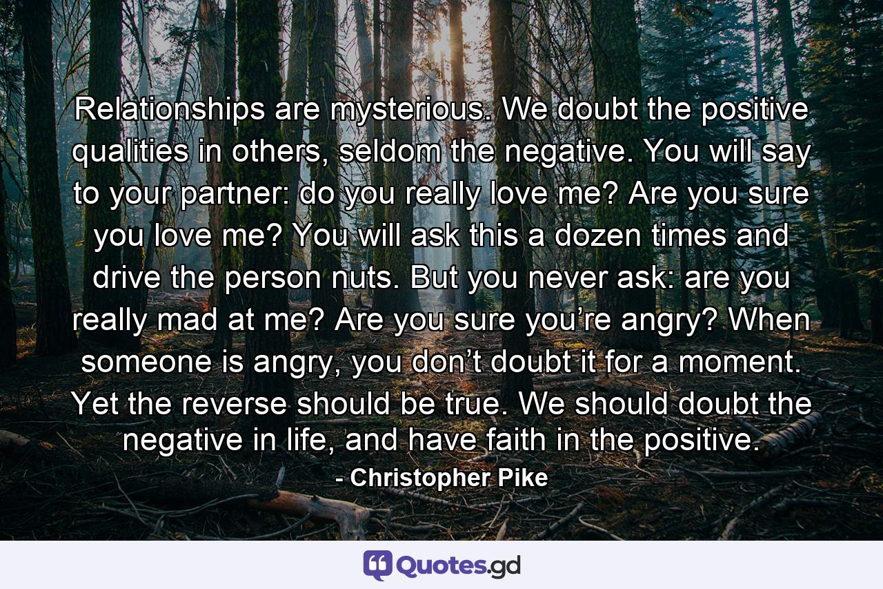 Relationships are mysterious. We doubt the positive qualities in others, seldom the negative. You will say to your partner: do you really love me? Are you sure you love me? You will ask this a dozen times and drive the person nuts. But you never ask: are you really mad at me? Are you sure you’re angry? When someone is angry, you don’t doubt it for a moment. Yet the reverse should be true. We should doubt the negative in life, and have faith in the positive. - Quote by Christopher Pike