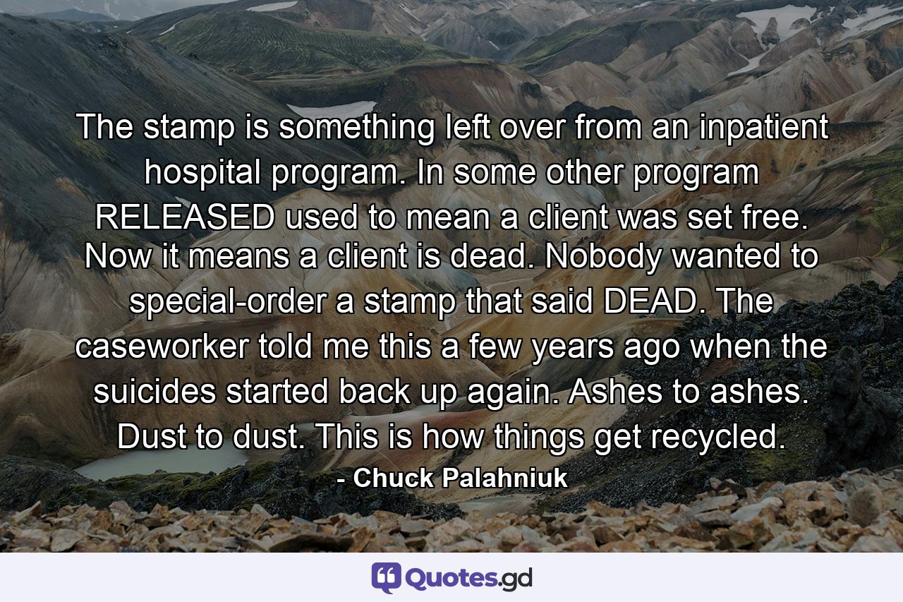 The stamp is something left over from an inpatient hospital program. In some other program RELEASED used to mean a client was set free. Now it means a client is dead. Nobody wanted to special-order a stamp that said DEAD. The caseworker told me this a few years ago when the suicides started back up again. Ashes to ashes. Dust to dust. This is how things get recycled. - Quote by Chuck Palahniuk