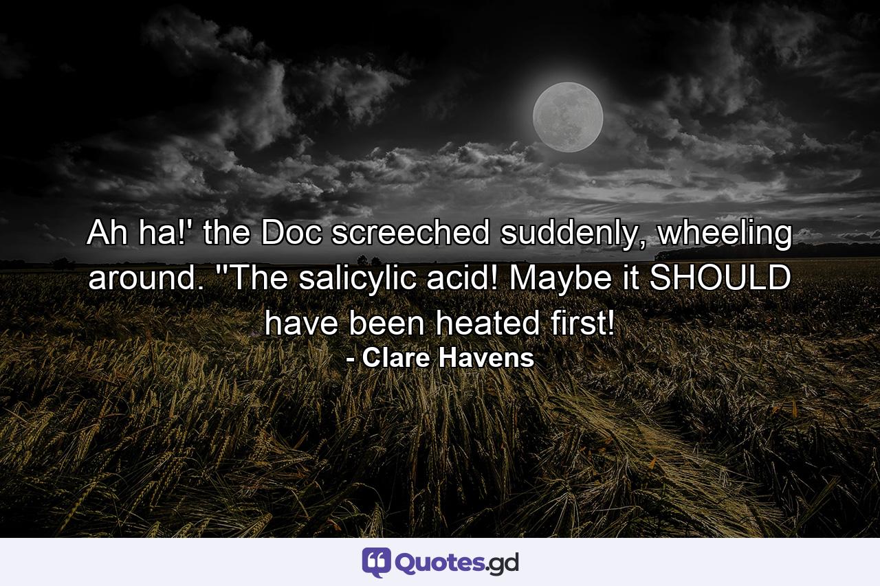 Ah ha!' the Doc screeched suddenly, wheeling around. ''The salicylic acid! Maybe it SHOULD have been heated first! - Quote by Clare Havens