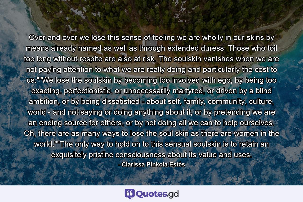 Over and over we lose this sense of feeling we are wholly in our skins by means already named as well as through extended duress. Those who toil too long without respite are also at risk. The soulskin vanishes when we are not paying attention to what we are really doing and particularly the cost to us.