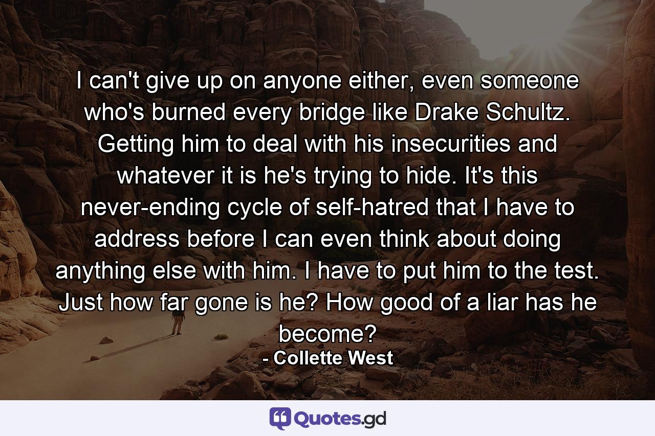 I can't give up on anyone either, even someone who's burned every bridge like Drake Schultz. Getting him to deal with his insecurities and whatever it is he's trying to hide. It's this never-ending cycle of self-hatred that I have to address before I can even think about doing anything else with him. I have to put him to the test. Just how far gone is he? How good of a liar has he become? - Quote by Collette West