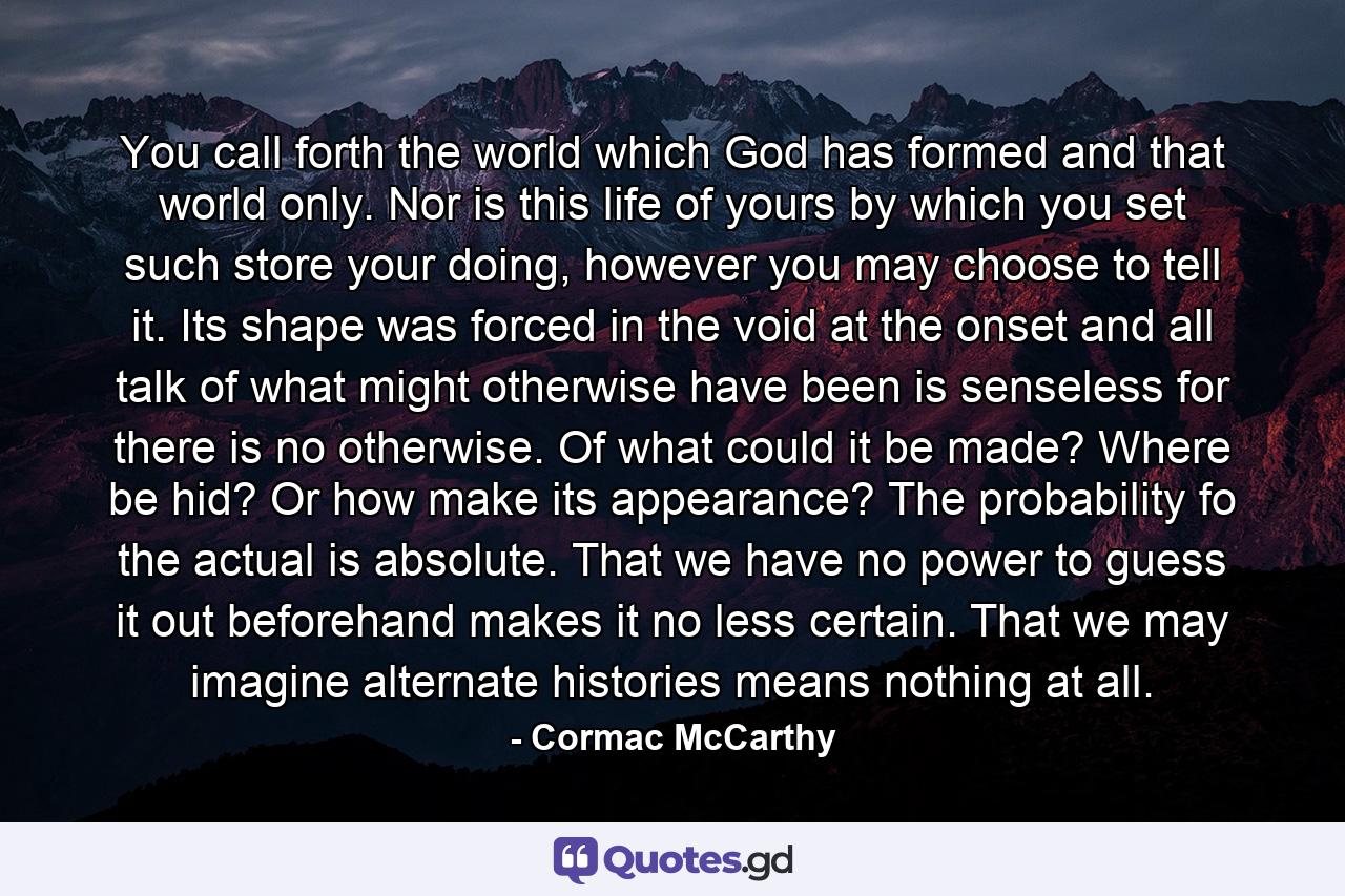 You call forth the world which God has formed and that world only. Nor is this life of yours by which you set such store your doing, however you may choose to tell it. Its shape was forced in the void at the onset and all talk of what might otherwise have been is senseless for there is no otherwise. Of what could it be made? Where be hid? Or how make its appearance? The probability fo the actual is absolute. That we have no power to guess it out beforehand makes it no less certain. That we may imagine alternate histories means nothing at all. - Quote by Cormac McCarthy