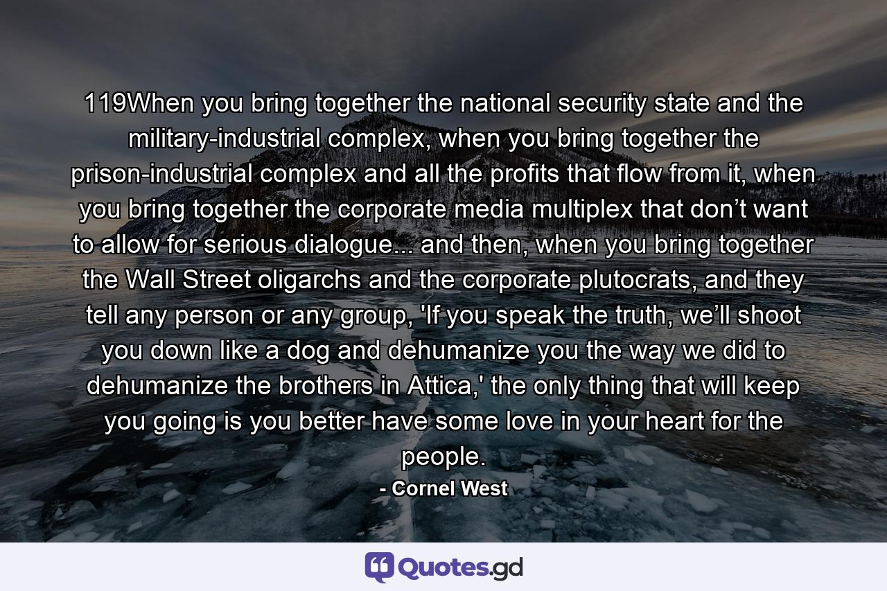 119When you bring together the national security state and the military-industrial complex, when you bring together the prison-industrial complex and all the profits that flow from it, when you bring together the corporate media multiplex that don’t want to allow for serious dialogue... and then, when you bring together the Wall Street oligarchs and the corporate plutocrats, and they tell any person or any group, 'If you speak the truth, we’ll shoot you down like a dog and dehumanize you the way we did to dehumanize the brothers in Attica,' the only thing that will keep you going is you better have some love in your heart for the people. - Quote by Cornel West