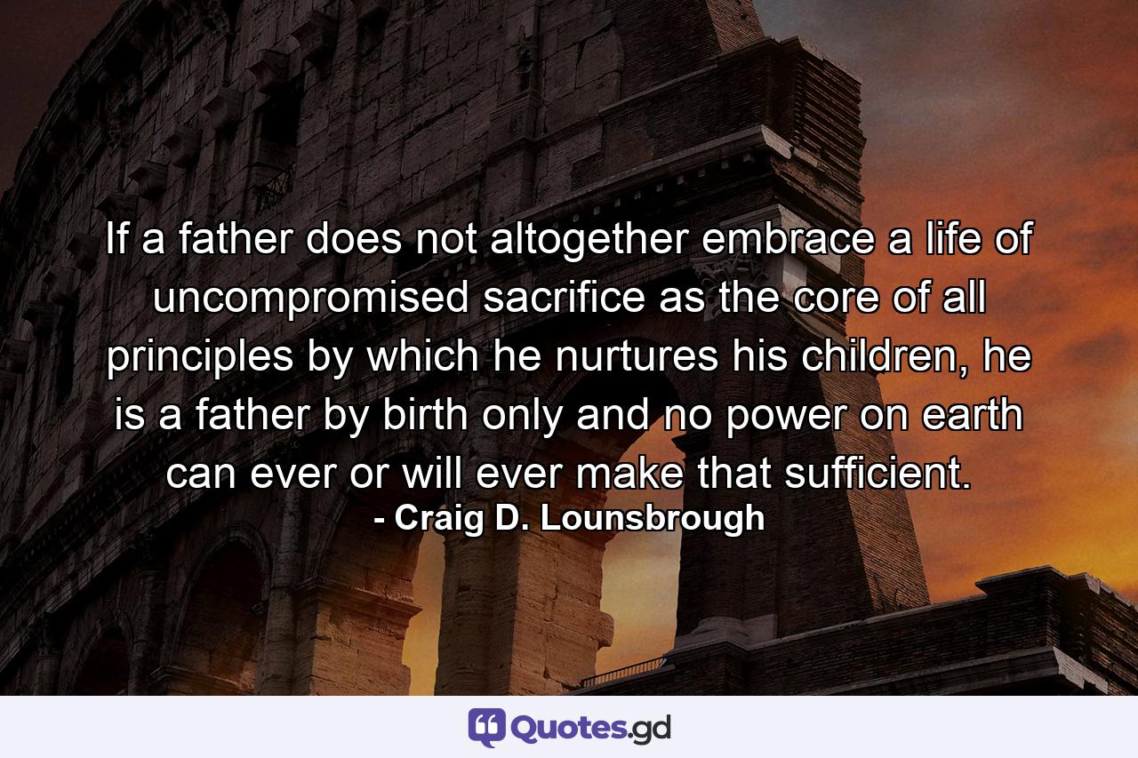 If a father does not altogether embrace a life of uncompromised sacrifice as the core of all principles by which he nurtures his children, he is a father by birth only and no power on earth can ever or will ever make that sufficient. - Quote by Craig D. Lounsbrough