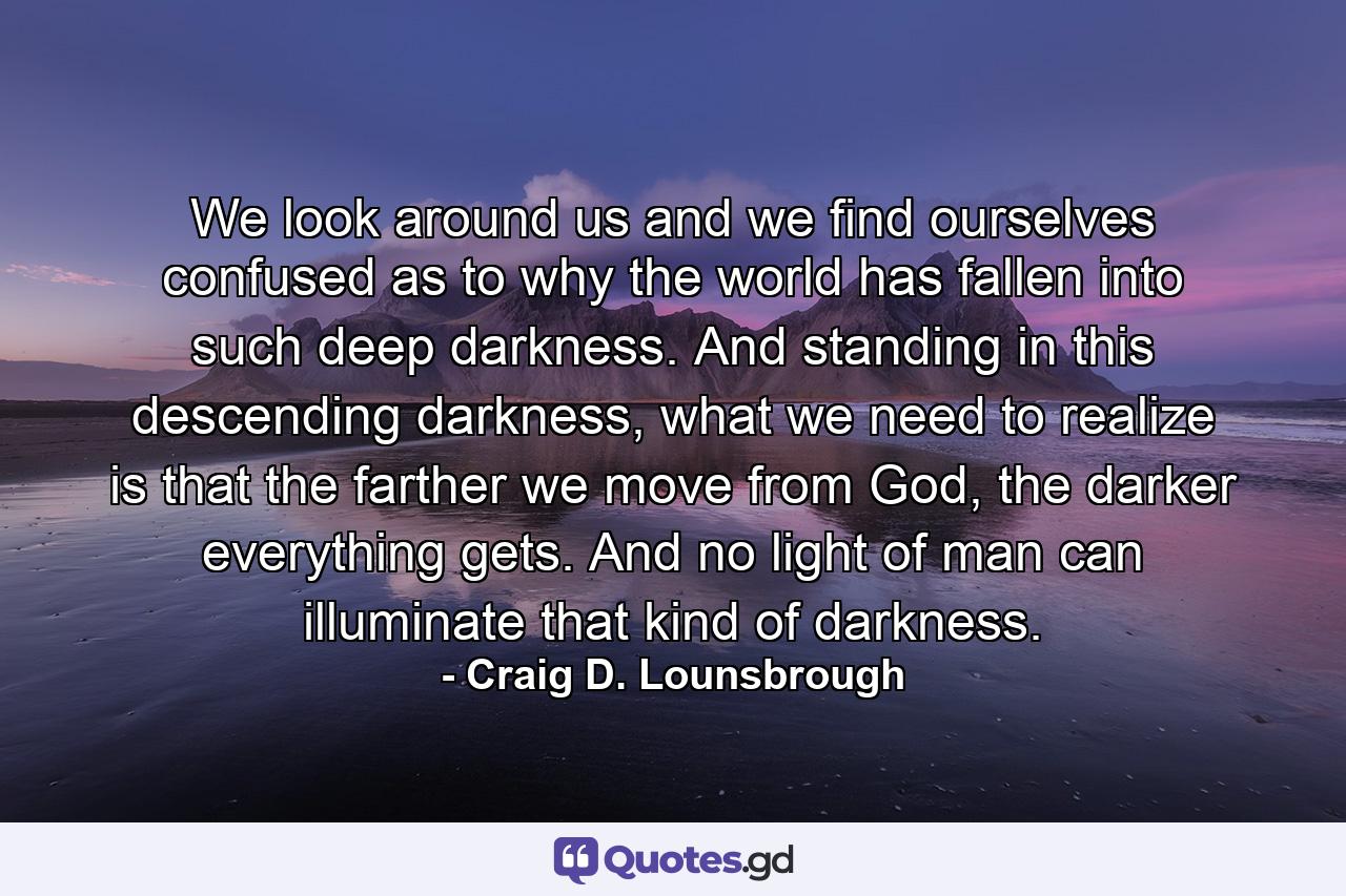 We look around us and we find ourselves confused as to why the world has fallen into such deep darkness. And standing in this descending darkness, what we need to realize is that the farther we move from God, the darker everything gets. And no light of man can illuminate that kind of darkness. - Quote by Craig D. Lounsbrough