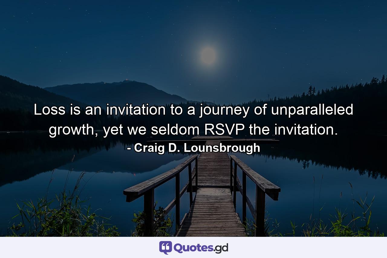 Loss is an invitation to a journey of unparalleled growth, yet we seldom RSVP the invitation. - Quote by Craig D. Lounsbrough