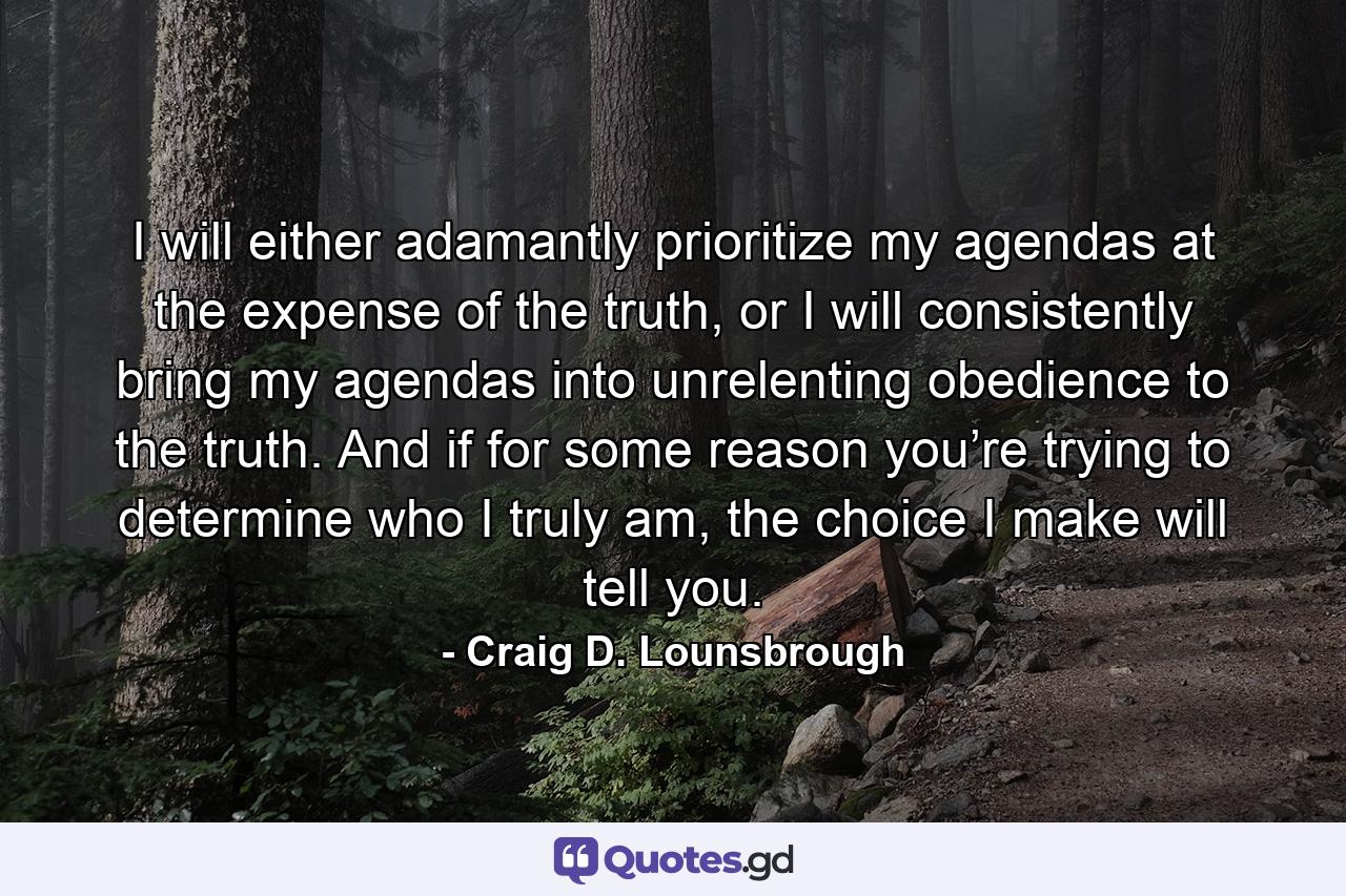 I will either adamantly prioritize my agendas at the expense of the truth, or I will consistently bring my agendas into unrelenting obedience to the truth. And if for some reason you’re trying to determine who I truly am, the choice I make will tell you. - Quote by Craig D. Lounsbrough