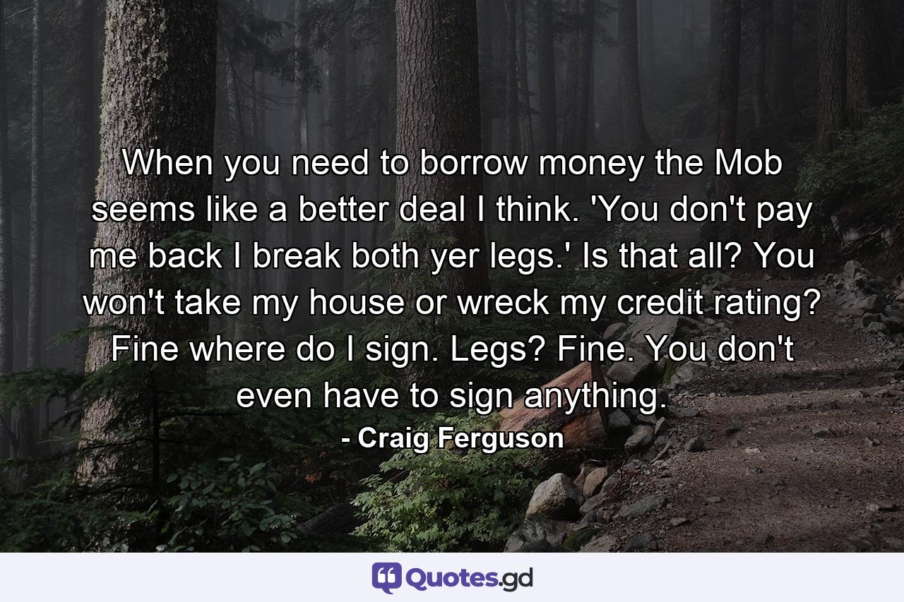 When you need to borrow money the Mob seems like a better deal I think. 'You don't pay me back I break both yer legs.' Is that all? You won't take my house or wreck my credit rating? Fine where do I sign. Legs? Fine. You don't even have to sign anything. - Quote by Craig Ferguson