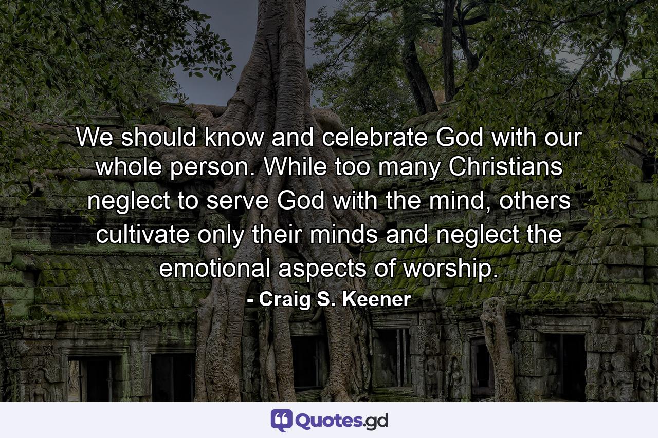 We should know and celebrate God with our whole person. While too many Christians neglect to serve God with the mind, others cultivate only their minds and neglect the emotional aspects of worship. - Quote by Craig S. Keener