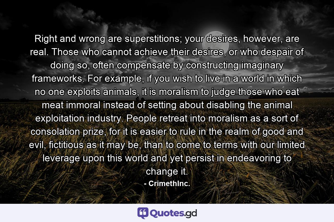 Right and wrong are superstitions; your desires, however, are real. Those who cannot achieve their desires, or who despair of doing so, often compensate by constructing imaginary frameworks. For example, if you wish to live in a world in which no one exploits animals, it is moralism to judge those who eat meat immoral instead of setting about disabling the animal exploitation industry. People retreat into moralism as a sort of consolation prize, for it is easier to rule in the realm of good and evil, fictitious as it may be, than to come to terms with our limited leverage upon this world and yet persist in endeavoring to change it. - Quote by CrimethInc.