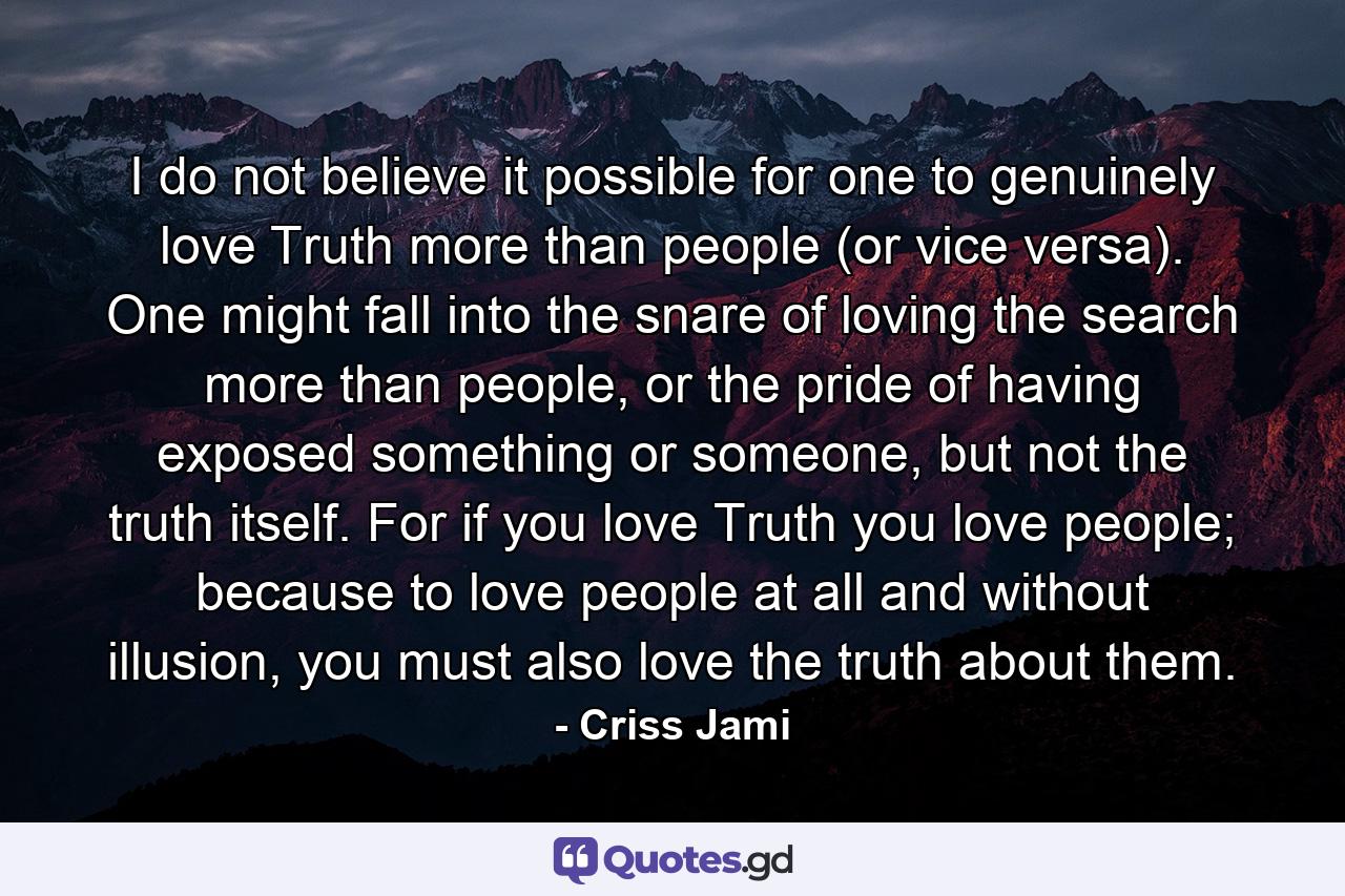 I do not believe it possible for one to genuinely love Truth more than people (or vice versa). One might fall into the snare of loving the search more than people, or the pride of having exposed something or someone, but not the truth itself. For if you love Truth you love people; because to love people at all and without illusion, you must also love the truth about them. - Quote by Criss Jami