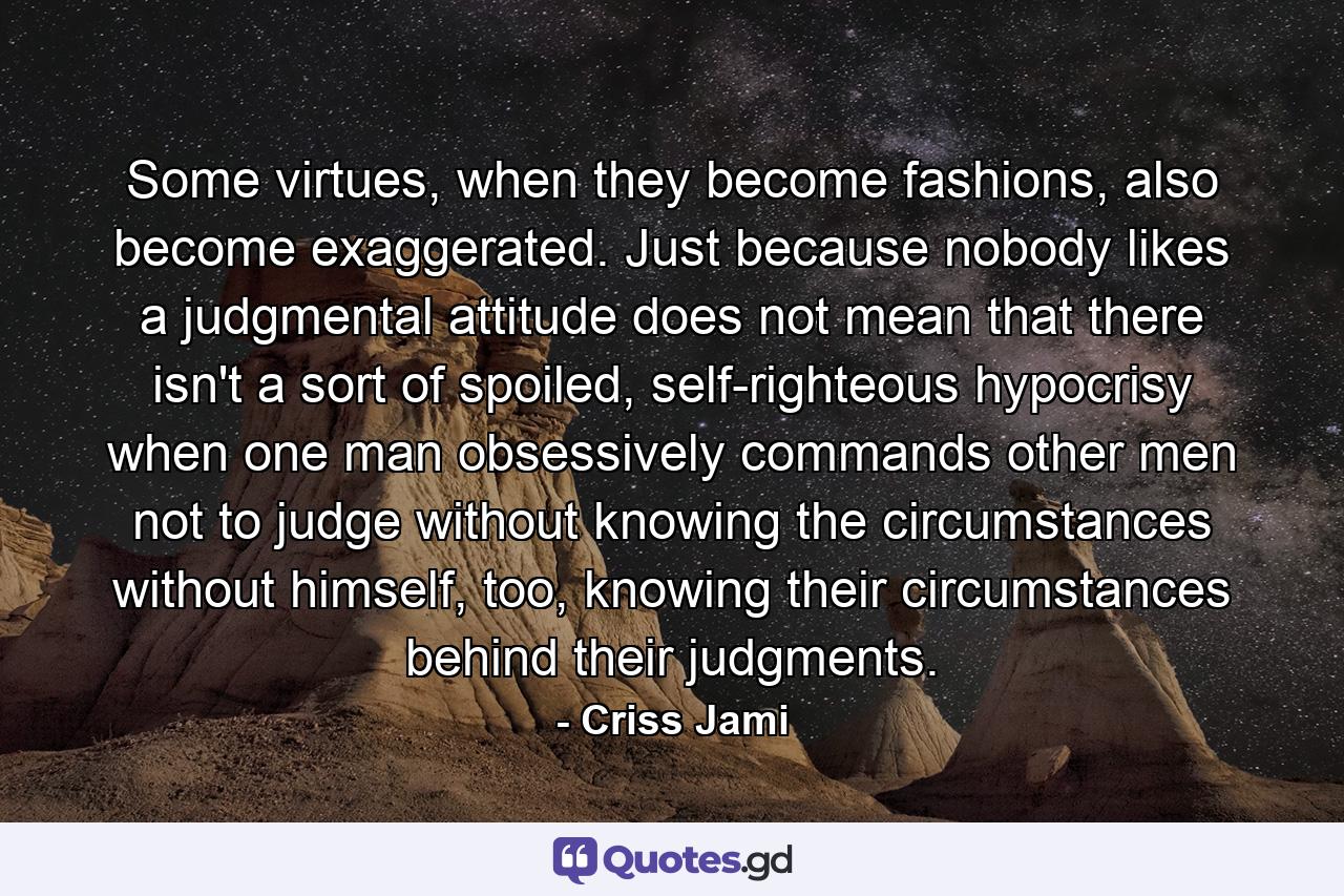 Some virtues, when they become fashions, also become exaggerated. Just because nobody likes a judgmental attitude does not mean that there isn't a sort of spoiled, self-righteous hypocrisy when one man obsessively commands other men not to judge without knowing the circumstances without himself, too, knowing their circumstances behind their judgments. - Quote by Criss Jami