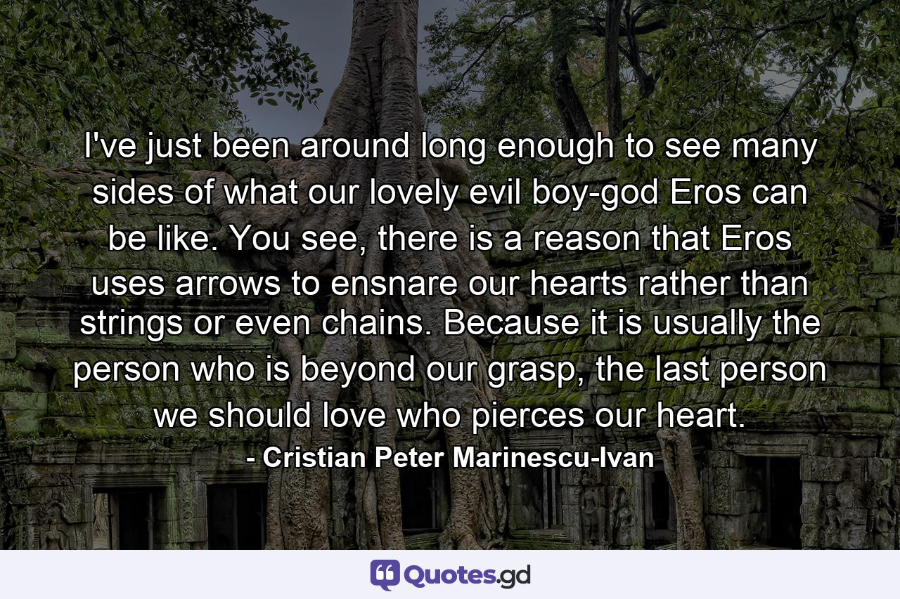 I've just been around long enough to see many sides of what our lovely evil boy-god Eros can be like. You see, there is a reason that Eros uses arrows to ensnare our hearts rather than strings or even chains. Because it is usually the person who is beyond our grasp, the last person we should love who pierces our heart. - Quote by Cristian Peter Marinescu-Ivan