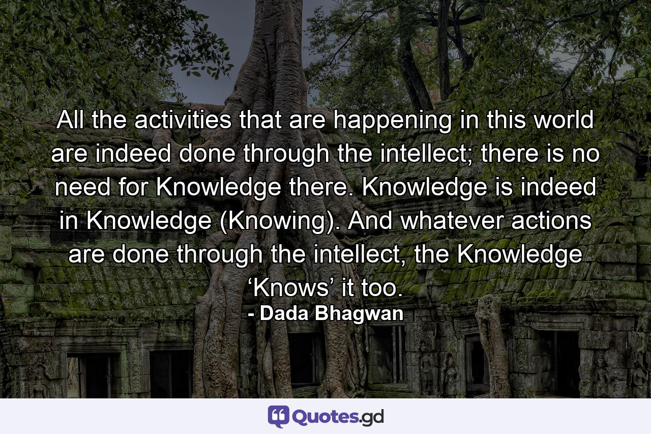 All the activities that are happening in this world are indeed done through the intellect; there is no need for Knowledge there. Knowledge is indeed in Knowledge (Knowing). And whatever actions are done through the intellect, the Knowledge ‘Knows’ it too. - Quote by Dada Bhagwan