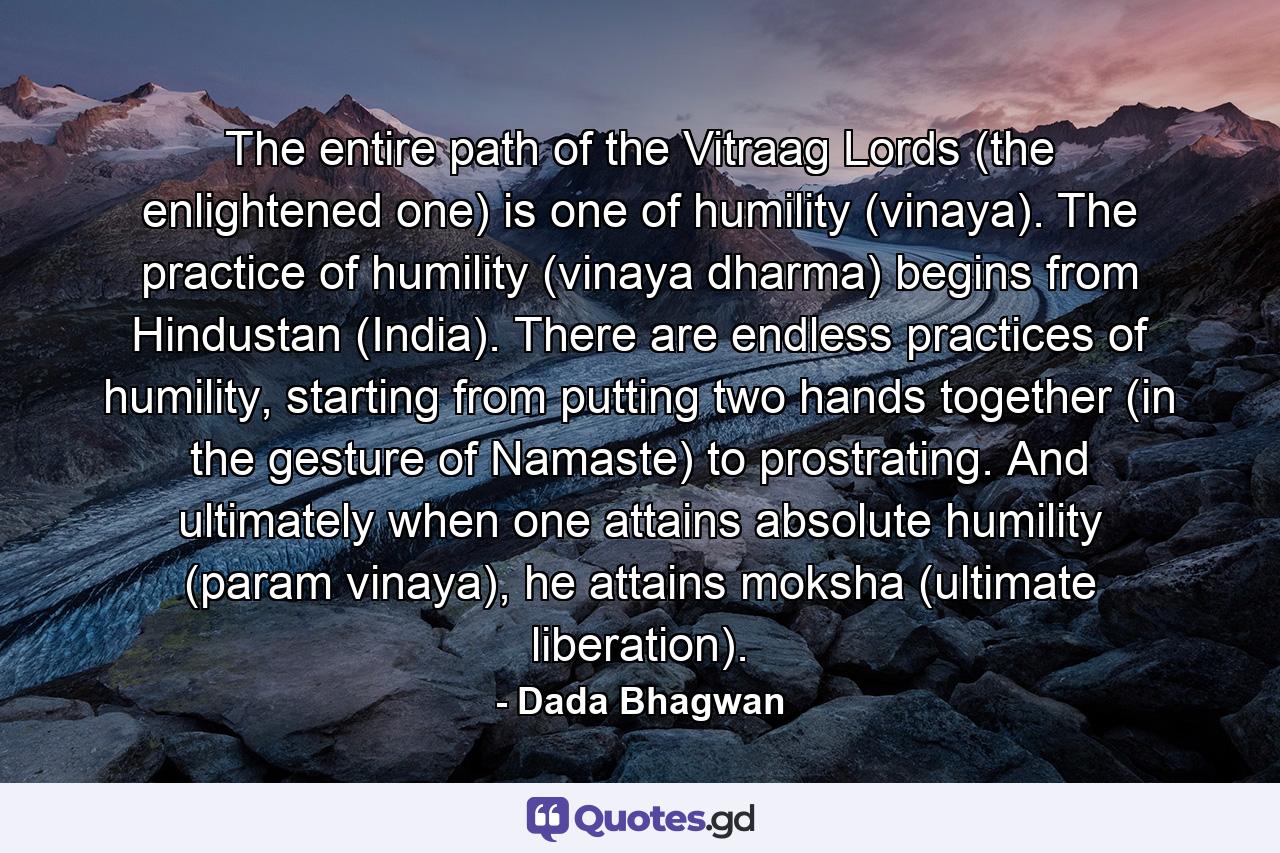 The entire path of the Vitraag Lords (the enlightened one) is one of humility (vinaya). The practice of humility (vinaya dharma) begins from Hindustan (India). There are endless practices of humility, starting from putting two hands together (in the gesture of Namaste) to prostrating. And ultimately when one attains absolute humility (param vinaya), he attains moksha (ultimate liberation). - Quote by Dada Bhagwan