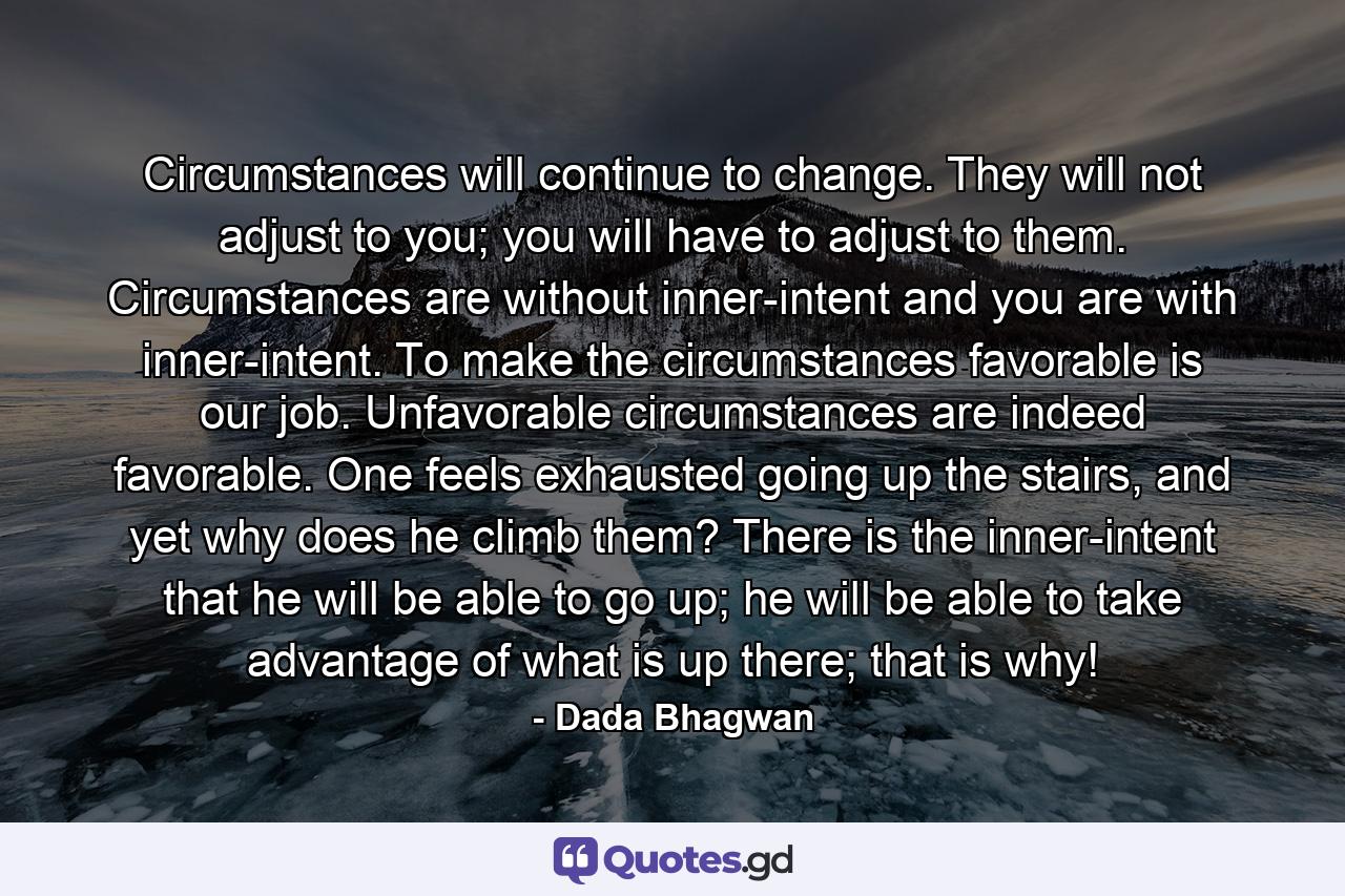 Circumstances will continue to change. They will not adjust to you; you will have to adjust to them. Circumstances are without inner-intent and you are with inner-intent. To make the circumstances favorable is our job. Unfavorable circumstances are indeed favorable. One feels exhausted going up the stairs, and yet why does he climb them? There is the inner-intent that he will be able to go up; he will be able to take advantage of what is up there; that is why! - Quote by Dada Bhagwan